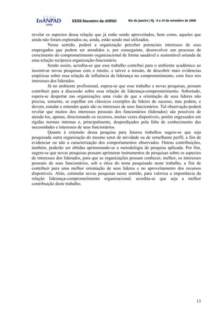 13
revelar os aspectos dessa relação que já estão sendo aproveitados, bem como, aqueles que
ainda não foram explorados ou, ainda, estão sendo mal utilizados.
Nesse sentido, poderá a organização perceber potenciais interesses de seus
empregados que podem ser atendidos e, por conseguinte, desenvolver um processo de
crescimento do comprometimento organizacional de forma saudável e sustentável oriunda de
uma relação recíproca organização-funcionário.
Sendo assim, acredita-se que esse trabalho contribui para o ambiente acadêmico ao
incentivar novas pesquisas com o intuito, e talvez a missão, de descobrir mais evidencias
empíricas sobre essa relação de influência da liderança no comprometimento, com foco nos
interesses dos liderados.
Já no ambiente profissional, espera-se que esse trabalho e novas pesquisas, possam
contribuir para a discussão sobre essa relação de liderança-comprometimento. Sobretudo,
espera-se despertar nas organizações uma visão de que a orientação de seus lideres não
precisa, somente, se espelhar em clássicos exemplos de lideres de sucesso, mas podem, e
devem, estudar e entender quais são os interesses de seus funcionários. Tal observação poderá
revelar que muitos dos interesses pessoais dos funcionários (liderados) são possíveis de
atende-los, apenas, direcionando os recursos, muitas vezes disponíveis, porém engessados em
rígidas normas internas e, principalmente, desperdiçados pela falta de conhecimento das
necessidades e interesses de seus funcionários.
Quanto à extensão dessa pesquisa para futuros trabalhos sugere-se que seja
pesquisada outra organização do mesmo setor de atividade ou de semelhante perfil, a fim de
evidenciar ou não a caracterização dos comportamentos observados. Outras contribuições,
também, poderão ser obtidas aprimorando-se a metodologia de pesquisa aplicada. Por fim,
sugere-se que novas pesquisas possam aprimorar instrumentos de pesquisas sobre os aspectos
de interesses dos liderados, para que as organizações possam conhecer, melhor, os interesses
pessoais de seus funcionários, sob a ótica do tema pesquisado neste trabalho, a fim de
contribuir para uma melhor orientação de seus lideres e no aproveitamento dos recursos
disponíveis. Aliás, estimular novas pesquisas nesse sentido, para valoriza a importância da
relação liderança-comprometimento organizacional, acredita-se que seja a melhor
contribuição deste trabalho.
 
