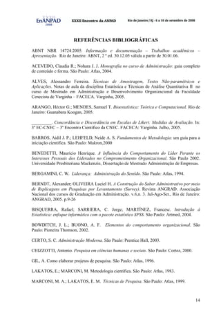 14
REFERÊNCIAS BIBLIOGRÁFICAS
ABNT NBR 14724:2005. Informação e documentação – Trabalhos acadêmicos –
Apresentação. Rio de Janeiro: ABNT, 2 º ed. 30.12.05 válida a partir de 30.01.06.
ACEVEDO, Claudia R.; Nohara J. J. Monografia no curso de Administração: guia completo
de conteúdo e forma. São Paulo: Atlas, 2004.
ALVES, Alessandro Ferreira. Técnicas de Amostragem, Testes Não-paramétricos e
Aplicações. Notas de aula da disciplina Estatística e Técnicas de Análise Quantitativa II no
curso de Mestrado em Administração e Desenvolvimento Organizacional da Faculdade
Cenecista de Varginha – FACECA. Varginha, 2005.
ARANGO, Héctor G.; MENDES, Samuel T. Bioestatística: Teórica e Computacional. Rio de
Janeiro: Guanabara Koogan, 2005.
_________. Concordância e Discordância em Escalas de Likert: Medidas de Avaliação. In:
3º EC-CNEC – 3º Encontro Científico da CNEC. FACECA: Varginha. Julho, 2005.
BARROS, Aidil J. P.; LEHFELD, Neide A. S. Fundamentos de Metodologia: um guia para a
iniciação cientifica. São Paulo: Makron,2000
BENEDETTI, Mauricio Henrique. A Influência do Comportamento do Líder Perante os
Interesses Pessoais dos Liderados no Comprometimento Organizacional. São Paulo 2002.
Universidade Presbiteriana Mackenzie, Dissertação de Mestrado Administração de Empresas.
BERGAMINI, C. W. Liderança: Administração do Sentido. São Paulo: Atlas, 1994.
BERNDT, Alexander; OLIVEIRA Luciel H. A Construção do Saber Administrativo por meio
de Replicagens em Pesquisas por Levantamento (Survey). Revista ANGRAD. Associação
Nacional dos cursos de Graduação em Administração. v.6,n. 3. Jul-Ago-Set., Rio de Janeiro:
ANGRAD, 2005. p.9-26
BISQUERRA, Rafael; SARRIERA, C. Jorge; MARTÍNEZ, Francesc. Introdução à
Estatística: enfoque informático com o pacote estatístico SPSS. São Paulo: Artmed, 2004.
BOWDITCH, J. L.; BUONO, A. F. Elementos do comportamento organizacional. São
Paulo: Pioneira Thomson, 2002.
CERTO, S. C. Administração Moderna. São Paulo: Prentice Hall, 2003.
CHIZZOTTI, Antonio. Pesquisa em ciências humanas e sociais. São Paulo: Cortez, 2000.
GIL, A. Como elaborar projetos de pesquisa. São Paulo: Atlas, 1996.
LAKATOS, E.; MARCONI, M. Metodologia científica. São Paulo: Atlas, 1983.
MARCONI, M. A.; LAKATOS, E. M. Técnicas de Pesquisa. São Paulo: Atlas, 1999.
 