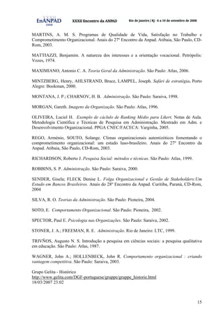 15
MARTINS, A. M. S. Programas de Qualidade de Vida, Satisfação no Trabalho e
Comprometimento Organizacional. Anais do 27º Encontro da Anpad. Atibaia, São Paulo, CD-
Rom, 2003.
MATTIAZZI, Benjamim. A natureza dos interesses e a orientação vocacional. Petrópolis:
Vozes, 1974.
MAXIMIANO, Antonio C. A. Teoria Geral da Administração. São Paulo: Atlas, 2006.
MINTZBERG, Henry, AHLSTRAND, Bruce, LAMPEL, Joseph. Safári de estratégia. Porto
Alegre: Bookman, 2000.
MONTANA, J. P.; CHARNOV, H. B. Administração. São Paulo: Saraiva, 1998.
MORGAN, Gareth. Imagens da Organização. São Paulo: Atlas, 1996.
OLIVEIRA, Luciel H. Exemplo de cáclulo de Ranking Médio para Likert. Notas de Aula.
Metodologia Científica e Técnicas de Pesquisa em Administração. Mestrado em Adm. e
Desenvolvimento Organizacional. PPGA CNEC/FACECA: Varginha, 2005.
REGO, Arménio, SOUTO, Solange. Climas organizacionais autentizóticos fomentando o
comprometimento organizacional: um estudo luso-brasileiro. Anais do 27º Encontro da
Anpad. Atibaia, São Paulo, CD-Rom, 2003.
RICHARDSON, Roberto J. Pesquisa Social: métodos e técnicas. São Paulo: Atlas, 1999.
ROBBINS, S. P. Administração. São Paulo: Saraiva, 2000.
SENDER, Gisela; FLECK Denise L. Folga Organizacional e Gestão de Stakeholders:Um
Estudo em Bancos Brasileiros. Anais do 28º Encontro da Anpad. Curitiba, Paraná, CD-Rom,
2004
SILVA, R. O. Teorias da Administração. São Paulo: Pioneira, 2004.
SOTO, E. Comportamento Organizacional. São Paulo: Pioneira, 2002.
SPECTOR, Paul E. Psicologia nas Organizações. São Paulo: Saraiva, 2002.
STONER, J. A.; FREEMAN, R. E. Administração. Rio de Janeiro: LTC, 1999.
TRIVÑOS, Augusto N. S. Introdução a pesquisa em ciências sociais: a pesquisa qualitativa
em educação. São Paulo: Atlas, 1987.
WAGNER, John A.; HOLLENBECK, John R. Comportamento organizacional : criando
vantagem competitiva. São Paulo: Saraiva, 2003.
Grupo Gelita - Histórico
http://www.gelita.com/DGF-portuguese/gruppe/gruppe_historie.html
18/03/2007 23:02
 