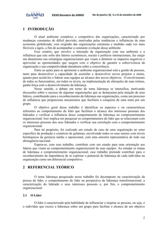 2
1 INTRODUÇÃO
O atual ambiente complexo e competitivo das organizações, caracterizado por
mudanças constantes de difícil previsão, motivadas pelas tendências e influências de uma
economia globalizada, vem exigindo das organizações estruturas e medidas cada vez mais
flexíveis e ágeis, a fim de acompanhar a constante evolução desse ambiente.
Esse cenário, que envolve a interação da organização com seu ambiente e a
influência que este sofre dos fatores econômicos, sociais e políticos internacionais, faz surgir
um dinamismo nas estratégias organizacionais que visam a diminuir os impactos negativos e
aproveitar as oportunidades que surgem com o objetivo de garantir a sobrevivência da
organização e sua competitividade duradoura sobre a concorrência.
Entre as ações para se aprimorar o ambiente organizacional está a gestão de pessoas,
tanto para desenvolver a capacidade de assimilar e desenvolver novos projetos e metas,
quanto para aceitá-los e liderar suas equipes ao alcance dos novos objetivos. O envolvimento
de todos os funcionários, em todos os níveis, na implementação de alterações de suas rotinas,
ganha força com o desenvolvimento da liderança.
Nesse sentido, o debate em torno do tema liderança se intensifica, motivando
discussões sobre o sucesso de algumas organizações que se destacaram pela atuação de seus
líderes, contribuindo para o reconhecimento da liderança nas organizações, como um processo
de influência que proporciona mecanismos que facilitem a conquista de uma meta por um
grupo.
O objetivo geral desse trabalho é identificar os aspectos e ou características
referentes ao comportamento do líder que facilitem o alcance dos interesses pessoais dos
liderados e verificar a influência desse comportamento de liderança no comprometimento
organizacional. Isso implica em pesquisar os comportamentos do líder que se relacionam com
os interesses pessoais dos seus liderados e verificar sua correlação com o comprometimento
organizacional.
Para tal propósito, foi realizado um estudo de caso de uma organização no setor
específico da produção e comércio de gelatinas, envolvendo todos os seus setores com níveis
hierárquicos da gerencia média e operacional, com uma amostra representativa de todo sua
abrangência nacional.
Espera-se, com esse trabalho, contribuir com um estudo para uma orientação aos
lideres que visam ao comprometimento organizacional de suas equipes. Ao estudar os temas
de liderança e comprometimento organizacional, esse trabalho pretende contribuir para o
reconhecimento da importância de se explorar o potencial de liderança de cada indivíduo na
organização como um diferencial competitivo.
2 REFERENCIAL TEÓRICO
O tema liderança pesquisado nesse trabalho foi decomposto na caracterização da
pessoa do líder, o comportamento do líder na perspectiva da liderança transformacional, a
caracterização do liderado e seus interesses pessoais e, por fim, o comprometimento
organizacional.
2.1 O Líder
O líder é caracterizado pela habilidade de influenciar e inspirar as pessoas, ou seja, é
o indivíduo que exerce a liderança sobre um grupo para facilitar o alcance de um objetivo
 