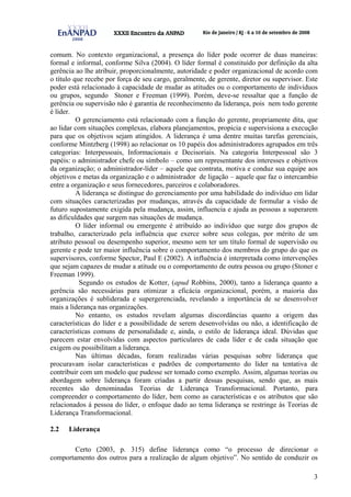 3
comum. No contexto organizacional, a presença do líder pode ocorrer de duas maneiras:
formal e informal, conforme Silva (2004). O líder formal é constituído por definição da alta
gerência ao lhe atribuir, proporcionalmente, autoridade e poder organizacional de acordo com
o título que recebe por força de seu cargo, geralmente, de gerente, diretor ou supervisor. Este
poder está relacionado à capacidade de mudar as atitudes ou o comportamento de indivíduos
ou grupos, segundo Stoner e Freeman (1999). Porém, deve-se ressaltar que a função de
gerência ou supervisão não é garantia de reconhecimento da liderança, pois nem todo gerente
é líder.
O gerenciamento está relacionado com a função do gerente, propriamente dita, que
ao lidar com situações complexas, elabora planejamentos, propicia e supervisiona a execução
para que os objetivos sejam atingidos. A liderança é uma dentre muitas tarefas gerenciais,
conforme Mintzberg (1998) ao relacionar os 10 papéis dos administradores agrupados em três
categorias: Interpessoais, Informacionais e Decisoriais. Na categoria Interpessoal são 3
papéis: o administrador chefe ou símbolo – como um representante dos interesses e objetivos
da organização; o administrador-líder – aquele que contrata, motiva e conduz sua equipe aos
objetivos e metas da organização e o administrador de ligação – aquele que faz o intercambio
entre a organização e seus fornecedores, parceiros e colaboradores.
A liderança se distingue do gerenciamento por uma habilidade do indivíduo em lidar
com situações caracterizadas por mudanças, através da capacidade de formular a visão de
futuro supostamente exigida pela mudança, assim, influencia e ajuda as pessoas a superarem
as dificuldades que surgem nas situações de mudança.
O líder informal ou emergente é atribuído ao indivíduo que surge dos grupos de
trabalho, caracterizado pela influência que exerce sobre seus colegas, por mérito de um
atributo pessoal ou desempenho superior, mesmo sem ter um título formal de supervisão ou
gerente e pode ter maior influência sobre o comportamento dos membros do grupo do que os
supervisores, conforme Spector, Paul E (2002). A influência é interpretada como intervenções
que sejam capazes de mudar a atitude ou o comportamento de outra pessoa ou grupo (Stoner e
Freeman 1999).
Segundo os estudos de Kotter, (apud Robbins, 2000), tanto a liderança quanto a
gerência são necessárias para otimizar a eficácia organizacional, porém, a maioria das
organizações é subliderada e supergerenciada, revelando a importância de se desenvolver
mais a liderança nas organizações.
No entanto, os estudos revelam algumas discordâncias quanto a origem das
características do líder e a possibilidade de serem desenvolvidas ou não, a identificação de
características comuns de personalidade e, ainda, o estilo de liderança ideal. Dúvidas que
parecem estar envolvidas com aspectos particulares de cada líder e de cada situação que
exigem ou possibilitam a liderança.
Nas últimas décadas, foram realizadas várias pesquisas sobre liderança que
procuravam isolar características e padrões de comportamento do líder na tentativa de
contribuir com um modelo que pudesse ser tomado como exemplo. Assim, algumas teorias ou
abordagem sobre liderança foram criadas a partir dessas pesquisas, sendo que, as mais
recentes são denominadas Teorias de Liderança Transformacional. Portanto, para
compreender o comportamento do líder, bem como as características e os atributos que são
relacionados á pessoa do líder, o enfoque dado ao tema liderança se restringe às Teorias de
Liderança Transformacional.
2.2 Liderança
Certo (2003, p. 315) define liderança como “o processo de direcionar o
comportamento dos outros para a realização de algum objetivo”. No sentido de conduzir os
 