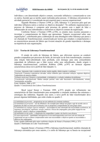 4
indivíduos a um determinado objetivo comum, exercendo influência e comunicando-se com
os outros, fazendo que as tarefas sejam realizadas pelas pessoas. A liderança está presente na
atividade gerencial e é considerada um pré-requisito para o sucesso organizacional.
Segundo Montana e Charnov (1998, p. 220), liderança “é o processo pelo qual um
indivíduo influencia outros a realizar os objetivos desejados”. No ambiente organizacional, o
processo de liderança é composto pela presença do gerente com o papel de líder e
influenciador de seus subordinados a realizarem os objetivos comuns da organização.
Conforme Stoner e Freeman (1999, p.356), os estudos mais recentes passaram a
investigar o comportamento de líderes que apresentam “impacto excepcional sobre suas
organizações”, contribuindo para a elaboração de uma abordagem sobre liderança que passa a
ser chamada de Transformacional, caracterizada por teorias que estudam o comportamento e
as características pessoais de líderes que tiveram atuações de grande importância e destaque
na trajetória de suas organizações.
2.2.1 Teorias de Liderança Transformacional
O estudo do estilo de liderança de líderes, que obtiveram sucesso ao conduzir
grandes companhias por processos de fusão, de inovação ou de forte transformação, constatou
uma relação líder-subordinado mais profunda, com destaque para uma extraordinária
capacidade de influência que o líder exerce sobre seus subordinados, dando origem à
liderança transformacional, conforme Robbins (2000, p.397) ao destacar algumas
características desse novo perfil de líder (Quadro 1).
Carisma. Apresenta visão e sentido de missão, instila orgulho, obtém respeito e confiança.
Inspiração. Comunica expectativas elevadas, utiliza símbolos para concentrar esforços, expressa objetivos
importantes de maneira simples.
Estímulo intelectual. Promove a racionalidade, a inteligência e a solução cuidadosa de problemas.
Consideração individualizada. Dedica atenção pessoal, trata cada funcionário individualmente, orienta
tecnicamente, aconselha.
Fonte: Robbins, 2000. p.397.
Quadro 1 Características dos Líderes Transformacionais
Boyd (apud Stoner e Freeman 1999, p.357) propõe um refinamento nas
características do líder transformador para acompanhar a constante mudança das estruturas e
estratégias das indústrias. Segundo esse autor, o novo perfil de líder transformador deve
possuir algumas habilidades, que estão citadas no quadro 2.
(1) habilidade de previsão – prognosticar em um ambiente de constante mudança.
(2) habilidade de persuasão – uso da influência e do exemplo para induzir um grupo a agir de acordo com os
propósitos do líder ou (mais provavelmente) com os propósitos compartilhados de uma grupo maior.
(3) habilidade de conjugar aspectos múltiplos – necessidade de estar informado das necessidades econômicas, de
segurança, psicológicas, espirituais, sexuais, estéticas e físicas dos empregados, para poder engaja-los nas
motivações, valores e objetivos compartilhados.
(4) habilidade de dar poder – a disposição de compartilhar o poder e de fazê-lo com eficácia.
(5) autocompreensão – habilidades introspectivas ou de autocompreensão convivem com um sistema de
organização em que os líderes compreendem tanto suas necessidades e objetivos quanto as necessidades e
objetivos dos empregados.
Fonte: quadro elaborado pelo autor conforme citações de Stoner e Freeman (1999, p. 357)
Quadro 2 Habilidades do Líder Transformador
Segundo Stoner e Freeman (1999) a liderança transformacional, também chamada de
liderança carismática por esses autores, é o estilo de liderança que se baseia na excepcional
 