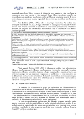 5
capacidade que alguns líderes possuem de influenciar seus seguidores e de transformar a
organização com sua energia e visão pessoal. Esses líderes consideram questões de
necessidades dos seguidores, transformam velhos problema e paradigmas a partir de novas
perspectivas, possuem uma enorme capacidade de motivar seus seguidores ao alcance de
metas.
Para Robbins (2000, p.398), sobre a liderança carismática, “a análise mais
abrangente foi realizada por Jay A. Conger e Rabindra N. Kanungo na Universidade McGill”,
na qual esses autores destacaram na conclusão de seus estudos que os líderes carismáticas
possuem um conjunto de características fundamentais que os diferenciam dos demais,
conforme quadro 3.
1. Autoconfiança – possuem confiança plena no próprio julgamento e habilidade.
2. Visão – apresentam uma meta idealizada que propõe um futuro melhor que o status quo. Quanto maior a
disparidade entre essa meta idealizada e o status quo, mais os seguidores tenderão a atribuir ao líder uma visão
extraordinária.
3. Habilidade de articulação – eles podem esclarecer e formular sua visão de maneira compreensível para os
demais, demonstrando uma compreensão das necessidades dos seguidores, conseqüentemente, atuando como
força motivadora.
4. Forte convicção – os líderes carismáticos são tidos como fortemente comprometidos, dispostos a assumir
elevados riscos pessoais, arcarem com custos altos e dedicarem-se ao auto-sacrifício para realizar o que
pretendem.
5. Comportamento fora do habitual – os que têm carisma adotam atitudes como modernas, não como
convencionais e contrárias às normas. Quando bem-sucedidos, esse tipo de comportamento desperta surpresa e
admiração nos seguidores.
6. Agentes de mudanças – os líderes carismáticos são percebidos como agentes de mudança radical em lugar de
mantenedores do status quo.
7. Sensibilidade ao ambiente – fazem avaliações realistas das imposições ambientais e dos recursos necessários a
provocar a mudança.
Fonte: baseado nos estudos de Jay A. Conger e Rabindra N. Kanungo (1988, p.91) ( apud Robbins
2000, p.398)
Quadro 3 Características Fundamentais dos Líderes Carismáticos
Ainda segundo Robbins (2000, p.398) “a liderança carismática é um subconjunto da
liderança transformacional. A liderança transformacional é o conceito mais amplo, incluindo
o carisma”. A liderança carismática foca seus esforços para entender a atuação de líderes que
obtiveram destaque em suas trajetórias, pesquisando as qualidades e os comportamentos que
os diferenciam dos líderes não carismáticos, destacando características como autoconfiança e
clareza ao transmitirem suas idéias, boas habilidades de se comunicarem e capacidade de
influenciar seus seguidores com convicção.
2.3 O Liderado e seus interesses
Os liderados são os membros do grupo que apresentam um comportamento de
concordância com as atitudes e orientações do líder, independente da posição do líder se dar
pela formalização de um cargo de chefia ou pelo reconhecimento informal do grupo, e, assim,
contribuem para o desenvolvimento da liderança. Segundo Stoner e Freeman (1999, p.344):
“Com sua disposição de aceitar as ordens do líder, os membros do grupo ajudam a definir o
status do líder e tornam possível o processo de liderança; sem subordinados todas as
qualidades de liderança de um administrador seriam irrelevantes”.
No contexto organizacional os interesses dos liderados passaram a receber maior
atenção a partir da teoria dos stakeholders, na qual a prioridade administrativa deixa de ser
exclusivamente a maximização dos lucros para os acionistas e ou proprietários e passa a
considerar a satisfação de todas as pessoas envolvidas com o negócio, conforme Sender e
Fleck (2004, p.1), ao considerar que:
 