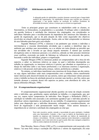 6
A adequada gestão de stakeholders constitui elemento essencial para a longevidade
saudável das organizações. Os stakeholders formam uma coalizão que sustenta a
organização, e sua gestão implica na resolução de conflitos resultantes da
diversidade de anseios, valores e crenças que co-existem na organização.
Entre os principais grupos que constituem os stakeholders estão os clientes, os
funcionários, os fornecedores, os proprietários e a sociedade. O enfoque sobre o stakaholder
em questão limita-se à satisfação dos interesses dos empregados, ora considerados os
indivíduos liderados para o reconhecimento da importância dos interesses dos liderados na
gestão da organização, que se dá pela atuação do líder como negociador dos objetivos
envolvidos na relação indivíduo-organização. Assim, cabe ao líder compreender os interesse
de seus liderados para bem gerir essa relação.
Segundo Mattiazzi (1974), o interesse é um parâmetro que orienta o indivíduo a
movimentar-se e executar determinadas atividades que o ajudem a identificar algo no
ambiente que satisfaça suas necessidades, ou a se afastar em outra direção ao perceber que
tais atividades não o levarão ao que deseja naquele momento. É natural que ocorram
divergências entre os interesses pessoais e os coletivos, cabendo ao líder procurar minimizar
esses conflitos, exercendo seu poder de liderança ao influenciar na concessão das partes,
buscando a união dos indivíduos, grupos e a organização.
Segundo Morgan (1996) os interesses podem ser compreendidos sob a ótica de três
aspectos, a saber: os interesses relativos ao cargo, no qual o indivíduo desempenha seu
trabalho na organização; os interesses relativos à carreira, que abordam as expectativas e o
desejo do indivíduo sobre o seu futuro profissional; e os interesses externos à organização,
relativos à vida pessoal, motivados pelas crenças, valores, preferências e atitudes.
No entanto, os indivíduos manifestam seus interesses de forma díspar uns dos outros,
ou seja, alguns indivíduos estão mais comprometidos com o trabalho, outros manifestarão
maior interesse pelo desenvolvimento de sua carreira, outros que relacionam valores pessoais
como o trabalho na busca da satisfação pessoal ao executar suas tarefas e, por fim, outros que
tentarão alcançar o conjunto desses três aspectos ou partes, com alternância de valor, em
épocas diferentes (Morgan, 1996).
2.4 O comprometimento organizacional
O comprometimento organizacional aborda questões em torno da relação existente
entre o indivíduo, que, geralmente, espera satisfação no trabalho, e a organização, que, por
sua vez, espera maior compromisso do indivíduo. Para Wagner e Hollenbeck (2003), a
satisfação no trabalho está associada a um sentimento agradável que o indivíduo percebe ao
identificar valores importantes na realização de seu trabalho. O compromisso organizacional
indica uma disposição que o indivíduo demonstra, esforçando-se, consideravelmente, em
favor da organização e nela permanecendo muito tempo. Estes autores destacam a
importância de se valorizar a satisfação dos empregados ao citar que:
Nem todo executivo, porém, entende a necessidade de gerar satisfação e lealdade
entre seus funcionários. Contudo, o fato é que os índices de funcionários que se
mantêm na empresas está fortemente associado aos índices de manutenção de
clientes e investidores . Devido a muitas empresas terem demorado a compreender
essa ligação, essa é uma outra área na qual se pode obter uma vantagem competitiva
sobre as outras empresas do mercado (p.119).
Para Mowday, Steers e Porter (1982, p.27), o comprometimento está associado a três
fatores: “(a) uma forte crença e aceitação dos objetivos e valores da organização; (b) estar
 