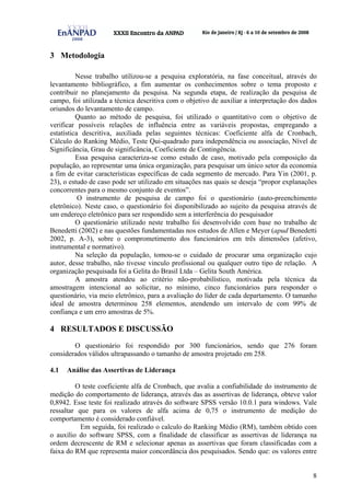 8
3 Metodologia
Nesse trabalho utilizou-se a pesquisa exploratória, na fase conceitual, através do
levantamento bibliográfico, a fim aumentar os conhecimentos sobre o tema proposto e
contribuir no planejamento da pesquisa. Na segunda etapa, de realização da pesquisa de
campo, foi utilizada a técnica descritiva com o objetivo de auxiliar a interpretação dos dados
oriundos do levantamento de campo.
Quanto ao método de pesquisa, foi utilizado o quantitativo com o objetivo de
verificar possíveis relações de influência entre as variáveis propostas, empregando a
estatística descritiva, auxiliada pelas seguintes técnicas: Coeficiente alfa de Cronbach,
Cálculo do Ranking Médio, Teste Qui-quadrado para independência ou associação, Nível de
Significância, Grau de significância, Coeficiente de Contingência.
Essa pesquisa caracteriza-se como estudo de caso, motivado pela composição da
população, ao representar uma única organização, para pesquisar um único setor da economia
a fim de evitar características específicas de cada segmento de mercado. Para Yin (2001, p.
23), o estudo de caso pode ser utilizado em situações nas quais se deseja “propor explanações
concorrentes para o mesmo conjunto de eventos”.
O instrumento de pesquisa de campo foi o questionário (auto-preenchimento
eletrônico). Neste caso, o questionário foi disponibilizado ao sujeito da pesquisa através de
um endereço eletrônico para ser respondido sem a interferência do pesquisador
O questionário utilizado neste trabalho foi desenvolvido com base no trabalho de
Benedetti (2002) e nas questões fundamentadas nos estudos de Allen e Meyer (apud Benedetti
2002, p. A-3), sobre o comprometimento dos funcionários em três dimensões (afetivo,
instrumental e normativo).
Na seleção da população, tomou-se o cuidado de procurar uma organização cujo
autor, desse trabalho, não tivesse vinculo profissional ou qualquer outro tipo de relação. A
organização pesquisada foi a Gelita do Brasil Ltda – Gelita South América.
A amostra atendeu ao critério não-probabilístico, motivada pela técnica da
amostragem intencional ao solicitar, no mínimo, cinco funcionários para responder o
questionário, via meio eletrônico, para a avaliação do líder de cada departamento. O tamanho
ideal de amostra determinou 258 elementos, atendendo um intervalo de com 99% de
confiança e um erro amostras de 5%.
4 RESULTADOS E DISCUSSÃO
O questionário foi respondido por 300 funcionários, sendo que 276 foram
considerados válidos ultrapassando o tamanho de amostra projetado em 258.
4.1 Análise das Assertivas de Liderança
O teste coeficiente alfa de Cronbach, que avalia a confiabilidade do instrumento de
medição do comportamento de liderança, através das as assertivas de liderança, obteve valor
0,8942. Esse teste foi realizado através do software SPSS versão 10.0.1 para windows. Vale
ressaltar que para os valores de alfa acima de 0,75 o instrumento de medição do
comportamento é considerado confiável.
Em seguida, foi realizado o calculo do Ranking Médio (RM), também obtido com
o auxílio do software SPSS, com a finalidade de classificar as assertivas de liderança na
ordem decrescente de RM e selecionar apenas as assertivas que foram classificadas com a
faixa do RM que representa maior concordância dos pesquisados. Sendo que: os valores entre
 
