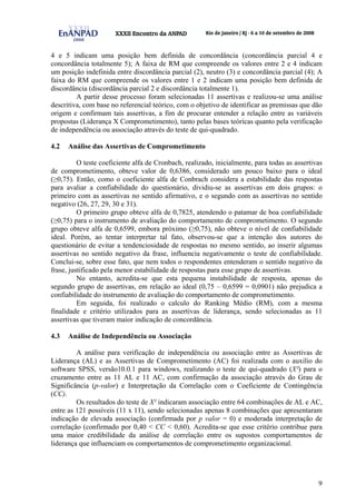 9
4 e 5 indicam uma posição bem definida de concordância (concordância parcial 4 e
concordância totalmente 5); A faixa de RM que compreende os valores entre 2 e 4 indicam
um posição indefinida entre discordância parcial (2), neutro (3) e concordância parcial (4); A
faixa do RM que compreende os valores entre 1 e 2 indicam uma posição bem definida de
discordância (discordância parcial 2 e discordância totalmente 1).
A partir desse processo foram selecionadas 11 assertivas e realizou-se uma análise
descritiva, com base no referencial teórico, com o objetivo de identificar as premissas que dão
origem e confirmam tais assertivas, a fim de procurar entender a relação entre as variáveis
propostas (Liderança X Comprometimento), tanto pelas bases teóricas quanto pela verificação
de independência ou associação através do teste de qui-quadrado.
4.2 Análise das Assertivas de Comprometimento
O teste coeficiente alfa de Cronbach, realizado, inicialmente, para todas as assertivas
de comprometimento, obteve valor de 0,6386, considerado um pouco baixo para o ideal
(≥0,75). Então, como o coeficiente alfa de Conbrach considera a estabilidade das respostas
para avaliar a confiabilidade do questionário, dividiu-se as assertivas em dois grupos: o
primeiro com as assertivas no sentido afirmativo, e o segundo com as assertivas no sentido
negativo (26, 27, 29, 30 e 31).
O primeiro grupo obteve alfa de 0,7825, atendendo o patamar de boa confiabilidade
(≥0,75) para o instrumento de avaliação do comportamento de comprometimento. O segundo
grupo obteve alfa de 0,6599, embora próximo (≥0,75), não obteve o nível de confiabilidade
ideal. Porém, ao tentar interpretar tal fato, observou-se que a intenção dos autores do
questionário de evitar a tendenciosidade de respostas no mesmo sentido, ao inserir algumas
assertivas no sentido negativo da frase, influencia negativamente o teste de confiabilidade.
Conclui-se, sobre esse fato, que nem todos o respondentes entenderam o sentido negativo da
frase, justificado pela menor estabilidade de respostas para esse grupo de assertivas.
No entanto, acredita-se que esta pequena instabilidade de resposta, apenas do
segundo grupo de assertivas, em relação ao ideal (0,75 – 0,6599 = 0,0901) não prejudica a
confiabilidade do instrumento de avaliação do comportamento de comprometimento.
Em seguida, foi realizado o calculo do Ranking Médio (RM), com a mesma
finalidade e critério utilizados para as assertivas de liderança, sendo selecionadas as 11
assertivas que tiveram maior indicação de concordância.
4.3 Análise de Independência ou Associação
A análise para verificação de independência ou associação entre as Assertivas de
Liderança (AL) e as Assertivas de Comprometimento (AC) foi realizada com o auxilio do
software SPSS, versão10.0.1 para windows, realizando o teste de qui-quadrado (X²) para o
cruzamento entre as 11 AL e 11 AC, com confirmação da associação através do Grau de
Significância (p-valor) e Interpretação da Correlação com o Coeficiente de Contingência
(CC).
Os resultados do teste de X² indicaram associação entre 64 combinações de AL e AC,
entre as 121 possíveis (11 x 11), sendo selecionadas apenas 8 combinações que apresentaram
indicação de elevada associação (confirmada por p valor = 0) e moderada interpretação de
correlação (confirmado por 0,40 < CC < 0,60). Acredita-se que esse critério contribue para
uma maior credibilidade da análise de correlação entre os supostos comportamentos de
liderança que influenciam os comportamentos de comprometimento organizacional.
 