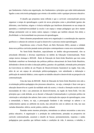 que fundamenta e baliza esta organização, dos fundamentos e princípios que estão imbricadamente
ligados a uma certa teoria pedagógica que orienta e dá sentido a todo e qualquer processo educativo.
O desafio que propomos nesta reflexão é que o currículo contextualizado precisa
organizar o tempo de aprendizagem a partir de novos princípios como a pluralidade (gentes são
diferentes, com histórias, origens e vivência múltiplas que interferem diretamente no seu tempo de
aprender); a multireferrencialidade (a escola é um espaço e tempo pedagógico que deve manter
diálogo permanente com os tantos outros espaços e tempos que também educam fora dela); a
flexibilidade e a horizontalidade nos processos de aprendizagem.
Outro elemento preponderante nesta nova organização é a consideração dos aspectos
geofísicos e culturais do contexto no qual se desenvolve o processo ensino-aprendizagem.
Experiências como a Escola Plural, em Belo Horizonte (MG), atestam a validade
desta nova política curricular pautada nestes princípios contemporâneos e nesta nova racionalidade.
No Semi-Árido Brasileiro, especialmente no âmbito não-governamental, vêm se
articulando diferentes e diversas experiências no âmbito da Educação Contextualizada. Neste
campo merece destaque a RESAB - Rede de Educação do Semi-Árido Brasileiro que tem como
finalidade contribuir na formulação das políticas públicas educacionais do Semi-Árido Brasileiro,
defendendo o direito de todos à educação pública, gratuita e de qualidade, orientada pelos princípios
da Convivência no âmbito de um Projeto de Desenvolvimento Sustentável na região. Esta rede,
além de ser um espaço de articulação político-pedagógica, vem subsidiando a elaboração e
publicação de material didático, como suporte ao trabalho educativo desenvolvido na perspectiva da
contextualização.
Uma das lutas da RESAB - Rede de Educação do Semi-Árido Brasileiro tem sido a
re-orientação político-pedagógica dos processos educativos, ou seja, a intenção é fazer com que a
educação desenvolva-se a partir da realidade onde ela ocorre, e vincule a formação escolar às reais
necessidades de vida e aos potenciais de desenvolvimento, na região do Semi-Árido. Um dos
princípios que a rede defende, ao se discutir a Educação Contextualizada é o principio político da
valorização e articulação dos saberes; bem como a valorização dos espaços de aprendizagem, como
a comunidade, o bairro, ou seja, a preocupação fundante é não restringir os saberes e os
conhecimentos apenas ao ambiente da escola, mas articulá-los com os saberes da vida, nas suas
variadas dimensões: afetiva, social, prática, estética, cultural.
Pautadas nestes mesmos princípios, entendemos os saberes necessários a uma nova
prática educativa. A organização e a produção do conhecimento, pensadas na perspectiva do
currículo contextualizado, assumem o desafio de buscar, permanentemente, respostas e saídas
pedagógicas para questões que definem modos e condições de vida. A natureza, o trabalho, o
 