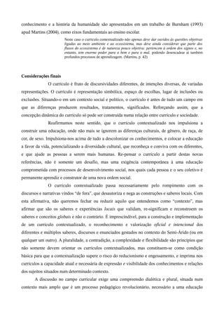 conhecimento e a história da humanidade são apresentados em um trabalho de Burnham (1993)
apud Martins (2004), como eixos fundamentais ao ensino escolar.
Neste caso o currículo contextualizado não apenas deve dar ouvidos às questões objetivas
ligadas ao meio ambiente e ao ecossistema, mas deve ainda considerar que parte dos
fluxos do ecossistema é de natureza pouco objetiva: pertencem à ordem dos signos e, no
entanto, tem enorme poder para o bem e para o mal, podendo desencadear aí também
profundos processos de aprendizagem. (Martins, p. 42)
Considerações finais
O currículo é fruto de discursividades diferentes, de intenções diversas, de variadas
representações. O currículo é representação simbólica, espaço de escolhas, lugar de inclusões ou
exclusões. Situando-o em um contexto social e político, o currículo é antes de tudo um campo em
que as diferenças produzem resultados, tratamentos, significados. Reforçando assim, que a
concepção dinâmica do currículo só pode ser construída numa relação entre currículo e sociedade.
Reafirmamos neste sentido, que o currículo contextualizado nos impulsiona a
construir uma educação, onde não mais se ignorem as diferenças culturais, de gênero, de raça, de
cor, de sexo. Impulsiona-nos acima de tudo a descolonizar os conhecimentos, e colocar a educação
a favor da vida, potencializando a diversidade cultural, que reconheça e conviva com os diferentes,
e que ajude as pessoas a serem mais humanas. Re-pensar o currículo a partir destas novas
referências, não é somente um desafio, mas uma exigência contemporânea à uma educação
comprometida com processos de desenvolvimento social, nos quais cada pessoa e o seu coletivo é
permanente aprendiz e construtor de uma nova ordem social.
O currículo contextualizado passa necessariamente pelo rompimento com os
discursos e narrativas vindos “de fora”, que desautoriza e nega as construções e saberes locais. Com
esta afirmativa, não queremos fechar ou reduzir aquilo que entendemos como “contexto”, mas
afirmar que são os saberes e experiências locais que validam, re-significam e reconstroem os
saberes e conceitos globais e não o contrário. É imprescindível, para a construção e implementação
de um currículo contextualizado, o reconhecimento e valorização oficial e intencional dos
diferentes e múltiplos saberes, discursos e enunciados gestados no contexto do Semi-Árido (ou em
qualquer um outro). A pluralidade, a contradição, a complexidade e flexibilidade são princípios que
não somente devem orientar os currículos contextualizados, mas constituem-se como condição
básica para que a contextualização supere o risco do reducionismo e engessamento, e imprima nos
currículos a capacidade atual e necessária de expressão e visibilidade dos conhecimentos e relações
dos sujeitos situados num determinado contexto.
A discussão no campo curricular exige uma compreensão dialética e plural, situada num
contexto mais amplo que é um processo pedagógico revolucionário, necessário a uma educação
 