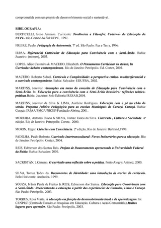 comprometida com um projeto de desenvolvimento social e sustentável.
BIBILOGRAFIA:
BERTICELLI, Ireno Antonio. Currículo: Tendências e Filosofia: Cadernos da Educação da
UFPE. Rio Grande do Sul:UFPE, 1997.
FREIRE, Paulo. Pedagogia da Autonomia. 7ª ed. São Paulo: Paz e Terra, 1996.
IRPAA. Referencial Curricular de Educação para Convivência com o Semi-Árido. Bahia:
Juazeiro: (mimeo), 2003.
LOPES, Alice Casimiro & MACEDO, Elizabeth. O Pensamento Curricular no Brasil, In
Currículo: debates contemporâneos. Rio de Janeiro: Petrópolis: Ed. Cortez, 2002.
MACEDO, Roberto Sidnei. Currículo e Complexidade: a perspectiva crítico- multirreferencial e
o currículo contemporâneo. Bahia: Salvador: EDUFBA, 2002.
MARTINS, Josemar, Anotações em torno do conceito de Educação para Convivência com o
Semi-Árido. In: Educação para a convivência com o Semi-Árido Brasileiro: reflexões teórico-
práticas.Bahia: Juazeiro: Selo Editorial RESAB,2004.
MARTINS, Josemar da Silva & LIMA, Aurilene Rodrigues. Educação com o pé no chão do
sertão. Proposta Político Pedagógica para as escolas Municipais de Curaçá. Curaçá. Bahia:
Curaçá: IRPAA/PMC/UNICEF/Fundação Abrinq, 2001.
MOREIRA, Antonio Flavio & SILVA, Tomaz Tadeu da Silva. Currículo , Cultura e Sociedade. 4ª
edição. Rio de Janeiro: Petrópolis: Cortez, 2000.
MORIN, Edgar. Ciências com Consciência. 2ª edição, Rio de Janeiro: Bertrand,1998.
PADILHA, Paulo Roberto. Currículo Intertranscultural- Novos Intinerários para a educação. Rio
de Janeiro: Petrópolis: Cortez, 2004.
REIS, Edmerson dos Santos Reis. Projeto de Doutoramento apresentado à Universidade Federal
da Bahia. Bahia: Salvador: 2005.
SACRISTÁN, J.Cimeno. O currículo uma reflexão sobre a prática. Porto Alegre: Artmed, 2000.
SILVA, Tomaz Tadeu da. Documentos de Identidade: uma introdução às teorias do currículo.
Belo Horizonte: Autêntica, 1999.
SOUZA, Ivânia Paula de Freitas & REIS, Edmerson dos Santos. Educação para Convivência com
o Semi-Árido: Reencantando a educação a partir das experiências de Canudos, Uauá e Curaçá.
São Paulo: Petrópolis, 2003.
TORRES, Rosa Maria, A educação em função do desenvolvimento local e da aprendizagem. In:
CENPEC (Centro de Estudos e Pesquisas em Educação, Cultura e Ação Comunitária) Muitos
lugares para aprender. São Paulo: Petrópolis, 2003.
 