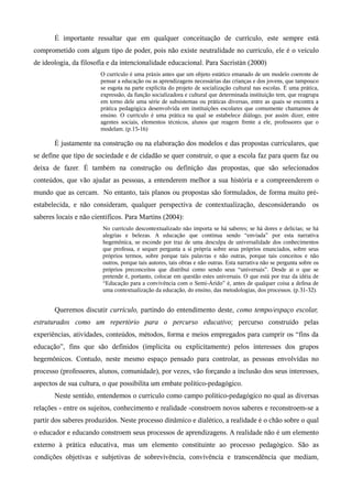 É importante ressaltar que em qualquer conceituação de currículo, este sempre está
comprometido com algum tipo de poder, pois não existe neutralidade no currículo, ele é o veículo
de ideologia, da filosofia e da intencionalidade educacional. Para Sacristán (2000)
O currículo é uma práxis antes que um objeto estático emanado de um modelo coerente de
pensar a educação ou as aprendizagens necessárias das crianças e dos jovens, que tampouco
se esgota na parte explicita do projeto de socialização cultural nas escolas. É uma prática,
expressão, da função socializadora e cultural que determinada instituição tem, que reagrupa
em torno dele uma série de subsistemas ou práticas diversas, entre as quais se encontra a
prática pedagógica desenvolvida em instituições escolares que comumente chamamos de
ensino. O currículo é uma prática na qual se estabelece diálogo, por assim dizer, entre
agentes sociais, elementos técnicos, alunos que reagem frente a ele, professores que o
modelam. (p.15-16)
É justamente na construção ou na elaboração dos modelos e das propostas curriculares, que
se define que tipo de sociedade e de cidadão se quer construir, o que a escola faz para quem faz ou
deixa de fazer. É também na construção ou definição das propostas, que são selecionados
conteúdos, que vão ajudar as pessoas, a entenderem melhor a sua história e a compreenderem o
mundo que as cercam. No entanto, tais planos ou propostas são formulados, de forma muito pré-
estabelecida, e não consideram, qualquer perspectiva de contextualização, desconsiderando os
saberes locais e não científicos. Para Martins (2004):
No currículo descontextualizado não importa se há saberes; se há dores e delícias; se há
alegrias e belezas. A educação que continua sendo “enviada” por esta narrativa
hegemônica, se esconde por traz de uma desculpa de universalidade dos conhecimentos
que professa, e sequer pergunta a si própria sobre seus próprios enunciados, sobre seus
próprios termos, sobre porque tais palavras e não outras, porque tais conceitos e não
outros, porque tais autores, tais obras e não outras. Esta narrativa não se pergunta sobre os
próprios preconceitos que distribui como sendo seus “universais”. Desde aí o que se
pretende é, portanto, colocar em questão estes universais. O que está por traz da idéia de
“Educação para a convivência com o Semi-Árido” é, antes de qualquer coisa a defesa de
uma contextualização da educação, do ensino, das metodologias, dos processos. (p.31-32).
Queremos discutir currículo, partindo do entendimento deste, como tempo/espaço escolar,
estruturados como um repertório para o percurso educativo; percurso construído pelas
experiências, atividades, conteúdos, métodos, forma e meios empregados para cumprir os “fins da
educação”, fins que são definidos (implícita ou explicitamente) pelos interesses dos grupos
hegemônicos. Contudo, neste mesmo espaço pensado para controlar, as pessoas envolvidas no
processo (professores, alunos, comunidade), por vezes, vão forçando a inclusão dos seus interesses,
aspectos de sua cultura, o que possibilita um embate político-pedagógico.
Neste sentido, entendemos o currículo como campo político-pedagógico no qual as diversas
relações - entre os sujeitos, conhecimento e realidade -constroem novos saberes e reconstroem-se a
partir dos saberes produzidos. Neste processo dinâmico e dialético, a realidade é o chão sobre o qual
o educador e educando constroem seus processos de aprendizagens. A realidade não é um elemento
externo à prática educativa, mas um elemento constituinte ao processo pedagógico. São as
condições objetivas e subjetivas de sobrevivência, convivência e transcendência que mediam,
 