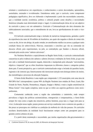 orientam e constituem-se em experiências e conhecimentos a serem desvendados, apreendidos,
assimilados, ensinados e re-elaborados. Entendemos então, que o currículo, como componente
pedagógico significativo, deve ser elaborado e implementado a partir das necessidades concretas,
que a realidade (social, econômica, política e cultural) propõe como desafios e necessidades
históricas (situadas num determinado tempo e lugar). A contextualização deixa de ser um adjetivo
do currículo e passa a ser um substantivo. Currículo e Contextualização são dois elementos tão
imbricadamente associados, que o entendimento de um, leva ao aprofundamento do outro e vice-
versa.
O Currículo contextualizado exige a inclusão de narrativas transgressoras, gestadas a partir
da experiência dos mais de 50 milhões de brasileiros, aos quais são negados o direito de comer três
vezes ao dia, de ter um abrigo, de poder estudar, ter atendimento médico ou acesso a qualquer outra
condição básica de sobrevivência. Palavras, enunciados e conceitos que vão na contramão do
discurso oficial, pois experimentam, na pele, as contradições que fundam o discurso oficial,
ensinado pela escola como “saberes universais”.
No Nordeste Brasileiro e especialmente na Região Semi-Árida, o currículo contextualizado
caracteriza-se pela evidência dos sabores e saberes diversos e múltiplos do Semi-Árido, já que esta
tem sido a realidade historicamente negada, distorcida e manipulada pela educação “universalista,
objetiva e imparcial” que as elites brasileiras impuseram às diferentes classes e categorias pobres
deste país. É nesta perspectiva, que o currículo contextualizado exige a inclusão de questões locais,
regionais e de contexto que, historicamente não mereceram atenção nem destaque dentro do ensino,
das metodologias e processos da educação burguesa.
O Semi-Árido Brasileiro é uma região que compreende 1.133 municípios com uma área de
969.589.4 km2
correspondente a quase 90% da Região Nordeste (nos estados do Piauí, Ceará, Rio
Grande do Norte, Paraíba, Pernambuco, Alagoas, Sergipe e Bahia); e mais a região setentrional de
Minas Gerais4
. Uma região complexa, tanto no que se refere aos aspectos geofísicos como sócio-
ambientais.
Comumente conhecida como a região das calamidades e catástrofes, onde sempre
prevaleceu a lógica das políticas assistencialistas, emergenciais e compensatórias, o Semi-Árido
sempre foi visto como a região dos miseráveis, pobres famintos, jecas tatu e o lugar ruim para se
viver. A educação nessa região, jamais prestou um serviço condizente com o contexto em questão, e
tão pouco se preocupou em viabilizar as condições da melhoria de vida das pessoas. Os currículos
escolares desarticulados da realidade local funcionaram sempre como um passaporte para os
grandes centros urbanos do país.
É a partir desta constatação e necessidade, que muitas organizações não-governamentais e
4 Conforme Portaria nº 89, de março de 2005, do Ministério da Integração Nacional.
 