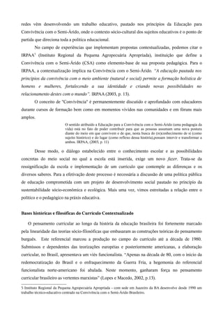 redes vêm desenvolvendo um trabalho educativo, pautado nos princípios da Educação para
Convivência com o Semi-Árido, onde o contexto sócio-cultural dos sujeitos educativos é o ponto de
partida que direciona toda a política educacional.
No campo de experiências que implementam propostas contextualizadas, podemos citar o
IRPAA5
(Instituto Regional da Pequena Agropecuária Apropriada), instituição que define a
Convivência com o Semi-Árido (CSA) como elemento-base de sua proposta pedagógica. Para o
IRPAA, a contextualização implica na Convivência com o Semi-Árido. “A educação pautada nos
princípios da convivência com o meio ambiente (natural e social) permite a formação holística de
homens e mulheres, fortalecendo a sua identidade e criando novas possibilidades no
relacionamento destes com o mundo”. IRPAA (2003, p. 13).
O conceito de ''Convivência'' é permanentemente discutido e aprofundado com educadores
durante cursos de formação bem como em momentos vividos nas comunidades e em fóruns mais
amplos.
O sentido atribuído a Educação para a Convivência com o Semi-Árido (uma pedagogia da
vida) está no fato de poder contribuir para que as pessoas assumam uma nova postura
diante do meio em que convivem e de que, nesta busca do (re)conhecimento de si (como
sujeito histórico) e do lugar (como reflexo dessa história),possam intervir e transformar a
ambos. IRPAA, (2003, p. 11)
Desse modo, o diálogo estabelecido entre o conhecimento escolar e as possibilidades
concretas do meio social no qual a escola está inserida, exige um novo fazer. Trata-se da
ressignificação da escola e implementação de um currículo que contemple as diferenças e os
diversos saberes. Para a efetivação deste processo é necessária a discussão de uma política pública
de educação comprometida com um projeto de desenvolvimento social pautado no princípio da
sustentabilidade sócio-econômica e ecológica. Mais uma vez, vimos estreitadas a relação entre o
político e o pedagógico na práxis educativa.
Bases históricas e filosóficas do Currículo Contextualizado
O pensamento curricular ao longo da história da educação brasileira foi fortemente marcado
pela linearidade das teorias sócio-filosóficas que embasaram as construções teóricas do pensamento
burguês. Este referencial marcou a produção no campo do currículo até a década de 1980.
Submissos e dependentes das teorizações européias e posteriormente americanas, a elaboração
curricular, no Brasil, apresentava um viés funcionalista. “Apenas na década de 80, com o início da
redemocratização do Brasil e o enfraquecimento da Guerra Fria, a hegemonia do referencial
funcionalista norte-americano foi abalada. Neste momento, ganharam força no pensamento
curricular brasileiro as vertentes marxistas” (Lopes e Macedo, 2002, p.13).
5 Instituto Regional da Pequena Agropecuária Apropriada - com sede em Juazeiro da BA desenvolve desde 1990 um
trabalho técnico-educativo centrado na Convivência com o Semi-Árido Brasileiro.
 