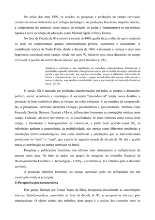 No início dos anos 1990, os estudos, as pesquisas e produções no campo curricular,
caracterizavam-se fortemente pelo enfoque sociológico. As produções buscavam, majoritariamente,
a compreensão do currículo como espaço de relações de poder e fundamentava-se em teóricos
ligados à nova sociologia da educação, como Michael Apple e Henry Giroux.
No final da Década de 80 e primeira metade de 1990, ganha força a idéia de que o currículo
só pode ser compreendido quando contextualizado política, econômica e socialmente. A
contribuição teórica de Paulo Freire, desde a década de 1960, é retomada e começa a criar uma
hegemonia conceitual neste campo. Ainda nos anos 90, inicia-se uma outra discussão no campo
curricular: a questão da multirreferencialidade, que para Burnham (1993),
Tematiza o currículo e seu significado na sociedade contemporânea. Remete-nos a
aprofundar a questão curricular como processo social que se realiza no espaço concreto da
escola e que deve garantir, aos sujeitos envolvidos, acesso a diferentes referenciais de
leitura e relacionamento com o mundo, proporcionando-lhes não apenas conhecimento e
outras vivências, mas também contribuindo para a sua inserção na instituição histórico-
social. (p.15)
O século XX é marcado por profundas transformações em todos os campos e dimensões:
político, social, econômico e tecnológico. A sociedade “pós-industrial” impõe novos desafios: a
produção de bens simbólicos altera as ênfases até então existentes. E na tentativa de compreendê-
las, o pensamento curricular incorpora enfoques pós-modernos e pós-estruturais. Teóricos como
Foucault, Derrida, Deleuze, Guattari e Morin, influenciam fortemente as construções teóricas neste
campo. Contudo, um novo movimento vai se consolidando. Se antes tínhamos como marca deste
campo, a linearidade e homogeneidade de referências, a partir deste período (anos 90), as
referências ganham a característica da multiplicidade, não apenas como diferentes tendências e
orientações teórico-metodológicas, mas como tendências e orientações que se inter-relacionam
produzindo os “multi” e “trans'', que a partir da segunda metade da década de 90, são a grande
marca e contribuição no campo curricular no Brasil.
Pesquisas e publicações brasileiras nos últimos anos demonstram a multiplicidade de
estudos nesta área. Na base de dados dos grupos de pesquisas do Conselho Nacional de
Desenvolvimento Científico e Tecnológico - CNPq - encontram-se 117 entradas para o descritor
currículo.
A produção científica brasileira, no campo curricular, pode ser referendada por três
construções teóricas principais:
1) Perspectiva pós-estruturalista
Este grupo, liderado por Tomaz Tadeu da Silva, incorporou inicialmente as contribuições
teóricas, histórico-críticas, assumindo ao final da década de 90, as perspectivas teóricas, pós-
estruturalistas. O objeto central dos trabalhos deste grupo é a análise das conexões entre os
 