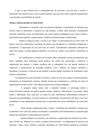 O que se quer afirmar com a contextualização do currículo é que ele seja o veículo, o
interlocutor dos saberes locais, com os saberes globais, que seja visto como campo de transgressões
e que permita a possibilidade de criação.
Tempo e saberes gerados no Semi-Árido
Entendemos a educação como um processo dialógico e permanente de formação que
envolve todas as dimensões e aspectos da vida humana. A partir deste princípio consideramos
relevante (re)afirmar nosso reconhecimento dos vários espaços pedagógicos que vamos criando e
(re)criando numa trajetória, sempre plural e conflitiva de humanização e hominização.
Dentre os espaços sociais, a escola é um “lugar” no qual desenvolve-se certo “jeito” de
educar; com suas codificações e produção de saberes que constituem os “conteúdos obrigatórios e
necessários” à organização de um certo tipo de ensino. Consideramos importante debruçar-nos
sobre este espaço e suscitar algumas reflexões, em torno do “tempo e dos saberes” produzidos na
escola.
Se considerarmos a história da invenção desta instituição (escola) perceberemos que
talvez, nenhuma outra instituição social manteve um caráter tão conservador e medieval. A
organização dos espaços e tempos escolares não se adequaram (na sua grande maioria) às
exigências e características da sociedade moderna. Com o objetivo de separar, classificar e
disciplinar, a estrutura e rotina da escola mantém a mesma rigidez ritualística de instituições como
prisões e manicômios.
Ao adentrarmos numa discussão curricular, a partir de uma nova lógica (contextualização),
entendemos ser fundamental, portanto, abordar mesmo que sucintamente, a reflexão em torno da
organização do tempo escolar e dos saberes gerados neste tempo pedagógico.
A categoria tempo marca toda a trajetória humana. A psicologia divide o
desenvolvimento humano em quatro grandes tempos: Infância, Adolescência e Juventude, Idade
adulta e Maturidade. Para cada fase ou tempo de vida, mobilizamos determinados interesses e
processos de aprendizagens. A escola localiza-se, normalmente, nas primeiras três fases, e por isso,
acompanha os mais importantes períodos para a construção das nossas identidades, do nosso jeito
de ser.
Neste sentido a organização deste “tempo”, a definição dos conteúdos e relações que
o permeiam, bem como dos saberes socializados e construídos, são fundamentais na caracterização
daquilo que chamamos e entendemos por currículo.
Quando falamos em currículo, nos referimos à organização dos horários da escola -
aula, recreio, etc- falamos nos eventos e projetos desenvolvidos - na organização do processo de
formação - séries, ciclos, módulos, semestres, disciplinas etc. Mas falamos também da concepção
 