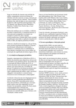 Surge no mercado de consumo uma profusão de             Entre as revistas brasileiras que já possuem versão
tablets, computadores móveis em formato de              para tablet podemos citar: Veja, Exame, Carta
tabuletas com telas sensíveis ao toque, interação por   Capital, IstoÉ, IstoÉ Dinheiro, Info, Casa e Jardim,
gestos e conexão sem fio à Internet. Entre os tablets   Época, Época Negócios, Status, Superinteressante,
podemos citar, além do Ipad, os seus concorrentes:      Você S/A, Caras, Galileu, Quatro Rodas, Casa e
Kindle Fire, HP Touch Pad, Sansung Galaxy Tab,          Construção, etc. Entre as estrangeiras: Time,
LG Optimus Tab, Motorola Xoom, Blackberry               Newsweek, Life, Wired, Vogue, The New Yorker,
Playbook, Toshiba Folio, Positivo Ipy, e Acer           Popular Mechanics, Fortune, Rolling Stone,
Iconia, entre outros.                                   National Geographic, MacWorld, Sports Illustrated,
                                                        entre outras (Bouças, 2011).
Diante das mudanças que se avizinham, a indústria
da mídia se reposicionou e o jornalismo procura se      Como foi colocado, esta pesquisa focalizará, como
reinventar para acompanhar a revolução: um              estudo de caso, a publicação vespertina O Globo A
exemplo é o jornal The Daily, lançado                   Mais, lançada pelo principal diário carioca, um dos
exclusivamente para o formato Ipad. Outro exemplo       primeiros do mundo a apresentar um conteúdo
de publicação nesta linha é o aplicativo brasileiro O   exclusivo produzido para o tablet da Apple.
Globo A Mais, da empresa jornalística O Globo.
                                                        4. Um novo paradigma: a interação gestual
Cabe-nos o desafio de investigar se, e de que forma,
essas recentes tecnologias de produção e consumo        Segundo Saffer (2009), um gesto pode ser
da informação influenciaram a efetividade, a            considerado como qualquer movimento físico
eficiência e a satisfação (leia-se usabilidade) do      detectado através de sensores por um sistema digital,
leitor durante a interação com as novas mídias, na      ao qual poderá responder sem o auxílio de
construção dos significados da leitura (Agner, 2011).   mecanismos tradicionais, como mouses ou canetas.
                                                        Gestos originam-se de qualquer movimento ou
3. A revolução na linguagem jornalística                estado do corpo humano.

Segundo a reportagem da tv GloboNews (2011), a          Desse modo, um movimento de cabeça, um piscar
história do jornalismo para dispositivos móveis está    de olhos ou um toque no chão com a ponta do sapato
arriscando os seus primeiros passos. De acordo com      pode ser interpretado como um gesto. O
a Associação de Editores Online dos EUA, os             reconhecimento de gestos é um tópico específico da
leitores de jornais norte-americanos que usam tablets   Ciência da Computação e da Tecnologia da
seriam, já no início deste ano, 54 milhões de           Linguagem e objetiva interpretar a comunicação
pessoas. Os aplicativos de notícias já estariam entre   corporal humana a partir de algoritmos matemáticos.
os mais usados nos novos dispositivos portáteis.
Após a popularização dos tablets, surge a inevitável    Stevens (2011) lembra-nos que as “antigas”
indagação: como produzir e consumir textos              interfaces WIMP (windows, icons, mouse, pointer)
noticiosos no novo formato para a mídia digital?        tiveram sua origem nas décadas de 60 e 70 nos
                                                        laboratórios PARC da Xerox. Sistemas desse tipo
Ao discutir a busca de uma nova linguagem para os       utilizam o deslocamento do mouse em uma
jornais e revistas produzidos para dispositivos         superfície horizontal plana para mover ou selecionar
móveis, Primo (2011) pretendeu pensar sobre o           objetos correspondentes na tela. Nos últimos
futuro dos periódicos, salientando que a inovação       quarenta anos, temos interagido do modo concebido
ainda é pouca e que estes engatinham no novo            por Douglas Engelbart, Alan Kay, Tim Mott, Larry
formato. Em sua opinião, o jornal The Daily estaria     Tesler, e outros engenheiros e designers da época:
compreendendo bem a utilização das                      através da metáfora do desktop. Mas esses métodos
potencialidades da linguagem dos tablets, pois          de manipulação indireta estão sendo rapidamente
apresenta um conteúdo inédito para o formato, com       preteridos em função da manipulação direta
vinculação a mídias sociais.                            (conceito seminal proposto por Ben Shneiderman
                                                        em 1983) e, em poucos anos, os sistemas centrados
                                                        no mouse provavelmente nos parecerão tão arcaicos
                                                        como hoje são as interfaces de linha de comando ao
                                                        estilo MS-DOS.
 