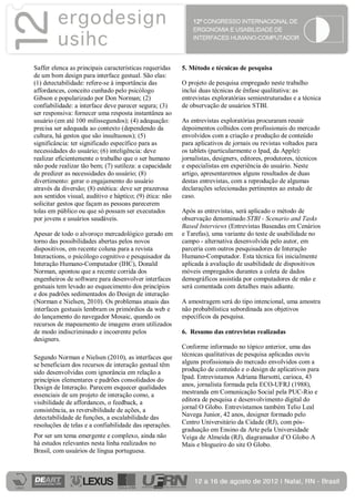 Saffer elenca as principais características requeridas    5. Método e técnicas de pesquisa
de um bom design para interface gestual. São elas:
(1) detectabilidade: refere-se à importância das          O projeto de pesquisa empregado neste trabalho
affordances, conceito cunhado pelo psicólogo              inclui duas técnicas de ênfase qualitativa: as
Gibson e popularizado por Don Norman; (2)                 entrevistas exploratórias semiestruturadas e a técnica
confiabilidade: a interface deve parecer segura; (3)      de observação de usuários STBI.
ser responsiva: fornecer uma resposta instantânea ao
usuário (em até 100 milissegundos); (4) adequação:        As entrevistas exploratórias procuraram reunir
precisa ser adequada ao contexto (dependendo da           depoimentos colhidos com profissionais do mercado
cultura, há gestos que são insultuosos); (5)              envolvidos com a criação e produção de conteúdo
significância: ter significado específico para as         para aplicativos de jornais ou revistas voltados para
necessidades do usuário; (6) inteligência: deve           os tablets (particularmente o Ipad, da Apple):
realizar eficientemente o trabalho que o ser humano       jornalistas, designers, editores, produtores, técnicos
não pode realizar tão bem; (7) sutileza: a capacidade     e especialistas em experiência do usuário. Neste
de predizer as necessidades do usuário; (8)               artigo, apresentaremos alguns resultados de duas
divertimento: gerar o engajamento do usuário              destas entrevistas, com a reprodução de algumas
através da diversão; (8) estética: deve ser prazerosa     declarações selecionadas pertinentes ao estudo de
aos sentidos visual, auditivo e háptico; (9) ética: não   caso.
solicitar gestos que façam as pessoas parecerem
tolas em público ou que só possam ser executados          Após as entrevistas, será aplicado o método de
por jovens e usuários saudáveis.                          observação denominado STBI - Scenario and Tasks
                                                          Based Interviews (Entrevistas Baseadas em Cenários
Apesar de todo o alvoroço mercadológico gerado em         e Tarefas), uma variante do teste de usabilidade no
torno das possibilidades abertas pelos novos              campo - alternativa desenvolvida pelo autor, em
dispositivos, em recente coluna para a revista            parceria com outros pesquisadores de Interação
Interactions, o psicólogo cognitivo e pesquisador da      Humano-Computador. Esta técnica foi inicialmente
Interação Humano-Computador (IHC), Donald                 aplicada à avaliação de usabilidade de dispositivos
Norman, apontou que a recente corrida dos                 móveis empregados durantes a coleta de dados
engenheiros de software para desenvolver interfaces       demográficos assistida por computadores de mão e
gestuais tem levado ao esquecimento dos princípios        será comentada com detalhes mais adiante.
e dos padrões sedimentados do Design de interação
(Norman e Nielsen, 2010). Os problemas atuais das         A amostragem será do tipo intencional, uma amostra
interfaces gestuais lembram os primórdios da web e        não probabilística subordinada aos objetivos
do lançamento do navegador Mosaic, quando os              específicos da pesquisa.
recursos de mapeamento de imagens eram utilizados
de modo indiscriminado e incoerente pelos                 6. Resumo das entrevistas realizadas
designers.
                                                          Conforme informado no tópico anterior, uma das
Segundo Norman e Nielsen (2010), as interfaces que        técnicas qualitativas de pesquisa aplicadas ouviu
se beneficiam dos recursos de interação gestual têm       alguns profissionais do mercado envolvidos com a
sido desenvolvidas com ignorância em relação a            produção de conteúdo e o design de aplicativos para
princípios elementares e padrões consolidados do          Ipad. Entrevistamos Adriana Barsotti, carioca, 43
Design de Interação. Parecem esquecer qualidades          anos, jornalista formada pela ECO-UFRJ (1988),
essenciais de um projeto de interação como, a             mestranda em Comunicação Social pela PUC-Rio e
visibilidade de affordances, o feedback, a                editora de pesquisa e desenvolvimento digital do
consistência, as reversibilidade de ações, a              jornal O Globo. Entrevistamos também Telio Leal
detectabilidade de funções, a escalabilidade das          Navega Junior, 42 anos, designer formado pelo
resoluções de telas e a confiabilidade das operações.     Centro Universitário da Cidade (RJ), com pós-
                                                          graduação em Ensino da Arte pela Universidade
Por ser um tema emergente e complexo, ainda não           Veiga de Almeida (RJ), diagramador d’O Globo A
há estudos relevantes nesta linha realizados no           Mais e blogueiro do site O Globo.
Brasil, com usuários de língua portuguesa.
 