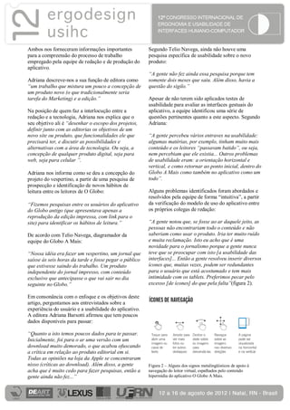 Ambos nos forneceram informações importantes            Segundo Telio Navega, ainda não houve uma
para a compreensão do processo de trabalho              pesquisa específica de usabilidade sobre o novo
empregado pela equipe de redação e de produção do       produto:
aplicativo.
                                                        “A gente não fez ainda essa pesquisa porque tem
Adriana descreve-nos a sua função de editora como       somente dois meses que saiu. Além disso, havia a
“um trabalho que mistura um pouco a concepção de        questão do sigilo.”
um produto novo (o que tradicionalmente seria
tarefa do Marketing) e a edição.”                       Apesar de não terem sido aplicados testes de
                                                        usabilidade para avaliar as interfaces gestuais do
Na posição de quem faz a interlocução entre a           aplicativo, a equipe identificou uma série de
redação e a tecnologia, Adriana nos explica que o       questões pertinentes quanto a este aspecto. Segundo
seu objetivo ali é “desenhar o escopo dos projetos,     Adriana:
definir junto com as editorias os objetivos de um
novo site ou produto, que funcionalidades ele que       “A gente percebeu vários entraves na usabilidade:
precisará ter, e discutir as possibilidades e           algumas matérias, por exemplo, tinham muito mais
alternativas com a área de tecnologia. Ou seja, a       conteúdo e os leitores “passavam batido”, ou seja,
concepção de qualquer produto digital, seja para        nem percebiam que ele existia... Outros problemas
web, seja para celular ”.                               de usabilidade eram: a orientação horizontal e
                                                        vertical, e como retornar ao ponto inicial, dentro do
Adriana nos informa como se deu a concepção do          Globo A Mais como também no aplicativo como um
projeto do vespertino, a partir de uma pesquisa de      todo”.
prospecção e identificação de novos hábitos de
leitura entre os leitores de O Globo:                   Alguns problemas identificados foram abordados e
                                                        resolvidos pela equipe de forma “intuitiva”, a partir
“Fizemos pesquisas entre os usuários do aplicativo      da verificação do modelo de uso do aplicativo entre
do Globo antigo (que apresentava apenas a               os próprios colegas de redação:
reprodução da edição impressa, com link para o
site) para identificar os hábitos de leitura.”          “A gente notou que, se fosse ao ar daquele jeito, as
                                                        pessoas não encontrariam todo o conteúdo e não
De acordo com Telio Navega, diagramador da              saberiam como usar o produto. Iria ter muito ruído
equipe do Globo A Mais:                                 e muita reclamação. Isto eu acho que é uma
                                                        novidade para o jornalismo porque a gente nunca
“Nossa idéia era fazer um vespertino, um jornal que     teve que se preocupar com isto [a usabilidade das
saísse às seis horas da tarde e fosse pegar o público   interfaces]... Então a gente resolveu inserir diversos
que estivesse saindo do trabalho. Um produto            ícones que, muitas vezes, podem ser redundantes
independente do jornal impresso, com conteúdo           para o usuário que está acostumado e tem mais
exclusivo que antecipasse o que vai sair no dia         intimidade com os tablets. Preferimos pecar pelo
seguinte no Globo.”                                     excesso [de ícones] do que pela falta”(figura 2).

Em consonância com o enfoque e os objetivos deste
artigo, perguntamos aos entrevistados sobre a
experiência do usuário e a usabilidade do aplicativo.
A editora Adriana Barsotti afirmou que tem poucos
dados disponíveis para passar:

“Quanto a isto temos poucos dados para te passar.
Inicialmente, foi para o ar uma versão com um
download muito demorado, o que acabou ofuscando
a crítica em relação ao produto editorial em si.
Todas as opiniões na loja da Apple se concentraram
nisso (críticas ao download). Além disso, a gente       Figura 2 – Alguns dos signos metalingüísticos de apoio à
acha que é muito cedo para fazer pesquisas, então a     navegação do leitor virtual, espalhados pelo conteúdo
gente ainda não fez...”                                 hipermídia do aplicativo O Globo A Mais.
 