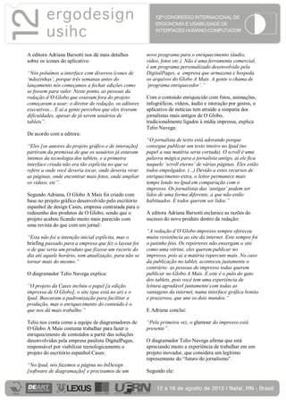 A editora Adriana Barsotti nos dá mais detalhes        novo programa para o enriquecimento (áudio,
sobre os ícones do aplicativo:                         vídeo, fotos etc.). Não é uma ferramenta comercial,
                                                       é um programa personalizado desenvolvido pela
“Nós poluímos a interface com diversos ícones de       DigitalPages, a empresa que armazena e hospeda
‘mãozinhas’, porque três semanas antes do              os arquivos do Globo A Mais. A gente o chama de
lançamento nós começamos a fechar edições como         ‘programa enriquecedor’.”
se fossem para valer. Neste ponto, as pessoas da
redação d’O Globo que estavam fora do projeto          Com o conteúdo enriquecido com fotos, animações,
começaram a usar: o diretor de redação, os editores    infográficos, vídeos, áudio e interação por gestos, o
executivos... E aí a gente percebeu que eles tiveram   aplicativo de notícias tem atraído a simpatia dos
dificuldades, apesar de já serem usuários de           jornalistas mais antigos de O Globo,
tablets”.                                              tradicionalmente ligados à mídia impressa, explica
                                                       Telio Navega:
De acordo com a editora:
                                                       “O jornalista de texto está adorando porque
“Eles [os autores do projeto gráfico e de interação]   consegue publicar um texto inteiro no Ipad (no
partiram da premissa de que os usuários já estavam     papel a sua matéria seria cortada). O scroll é uma
íntimos da tecnologia dos tablets, e a primeira        palavra mágica para o jornalista antigo, aí ele fica
interface criada não era tão explícita no que se       naquele ‘scroll eterno’ de várias páginas. Eles estão
refere a onde você deveria tocar, onde deveria virar   todos empolgados. (...) Devido a estes recursos de
as páginas, onde encontrar mais fotos, onde ampliar    enriquecimento extra, o leitor permanece mais
os vídeos, etc”.                                       tempo lendo no Ipad em comparação com o
                                                       impresso. Os jornalistas das ‘antigas’ podem ser
Segundo Adriana, O Globo A Mais foi criado com         lidos de uma forma diferente, a que não estão
base no projeto gráfico desenvolvido pelo escritório   habituados. E todos querem ser lidos.”
espanhol de design Cases, empresa contratada para o
redesenho dos produtos de O Globo, sendo que o         A editora Adriana Barsotti esclarece as razões do
projeto acabou ficando muito mais parecido com         sucesso do novo produto dentro da redação:
uma revista do que com um jornal:
                                                       “A redação d’O Globo impresso sempre ofereceu
“Esta não foi a intenção inicial explícita, mas o      muita resistência ao site da internet. Este sempre foi
briefing passado para a empresa que fez o layout foi   o patinho feio. Os repórteres não enxergam o site
o de que seria um produto que fizesse um recorte do    como uma vitrine, eles querem publicar no
dia até aquele horário, sem atualização, para não se   impresso, pois aí a matéria repercute mais. No caso
tornar mais do mesmo.”                                 da publicação no tablet, aconteceu justamente o
                                                       contrário: as pessoas do impresso todas querem
O diagramador Telio Navega explica:                    publicar no Globo A Mais. E este é o pulo do gato
                                                       dos tablets, pois você tem uma experiência de
“O projeto da Cases incluiu o papel [a edição          leitura agradável juntamente com todas as
impressa de O Globo], o site (que está no ar) e o      vantagens da internet, numa interface gráfica bonita
Ipad. Buscaram a padronização para facilitar a         e prazerosa, que une os dois mundos.”
produção, mas o enriquecimento do conteúdo é o
que nos dá mais trabalho.”                             E Adriana conclui:

Telio nos conta como a equipe de diagramadores de      “Pela primeira vez, o glamour do impresso está
O Globo A Mais costuma trabalhar para fazer o          presente”.
enriquecimento de conteúdos a partir das soluções
desenvolvidas pela empresa paulista DigitalPages,      O diagramador Telio Navega afirma que está
responsável por viabilizar tecnologicamente o          apreciando muito a experiência de trabalhar em um
projeto do escritório espanhol Cases:                  projeto inovador, que considera um legítimo
                                                       representante do “futuro do jornalismo”.
“No Ipad, nós fazemos a página no InDesign
[software de diagramação] e precisamos de um           Segundo ele:
 