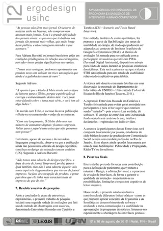 “As pessoas não lêem mais jornal. Os leitores de         Tarefas (STBI – Scenario and Tasks Based
notícias estão na Internet, não compram nem              Interview).
assinam mais jornais. Esta é a grande dificuldade
dos jornais atuais: as pessoas que trabalham nos         Este método, também de cunho qualitativo, foi
jornais são pessoas mais velhas, que estão longe         proposto a partir da flexibilização dos testes de
deste público, e não conseguem entender o que            usabilidade de campo, de modo que pudessem ser
acontece.”                                               adaptados ao contexto do Instituto Brasileiro de
                                                         Geografia e Estatística (IBGE). A técnica de
Para Adriana Barsotti, os jornais brasileiros estão em   avaliação foi pensada para ser aplicada com a
condições privilegiadas em relação aos estrangeiros,     participação de usuários que utilizam PDAs
pois não vivem quedas significativas nas vendas.         (Personal Digital Assistants), dispositivos móveis
                                                         para coleta de dados durante as pesquisas estatísticas
“Temos esta vantagem: podemos experimentar um            domiciliares. Esta será a primeira vez que a técnica
produto novo sem colocar em risco um negócio que         STBI será aplicada para um estudo de usabilidade
ainda é a galinha dos ovos de ouro”.                     relacionado a aplicativos para tablets.

Segundo Adriana:                                         A técnica está descrita com mais detalhes em uma
                                                         dissertação de mestrado do Departamento de
“A aposta é que o Globo A Mais atraia outros tipos       Informática da UNIRIO – Universidade Federal do
de leitores para o Globo, porque a publicação já         Estado do Rio de Janeiro (Tavares, 2011).
carrega o entretenimento dentro dele. Você pode
estar falando sobre o tema mais sério, e você tem ali    A expressão Entrevista Baseada em Cenários e
algo lúdico”.                                            Tarefas foi cunhada para evitar gerar ansiedade nos
                                                         participantes e para evitar sugerir que estariam
De acordo com Telio, o sucesso da nova publicação        sendo “testados” - pois o teste é, na verdade, do
refletiu-se no aumento das vendas de assinaturas:        software. É um tipo de entrevista semi-estruturada
                                                         fundamentada em cenários de uso, tarefas e
“Com este lançamento, O Globo dobrou o seu               declarações – registradas em áudio e vídeo.
número de assinantes digitais: ficamos surpresos.
Voltar para o papel é uma coisa que não queremos         A amostra de participantes dessas Entrevistas será
nem pensar!”                                             composta basicamente por jovens, estudantes do
                                                         ciclo básico do curso de graduação em Comunicação
Entretanto, apesar do sucesso e da inovadora             Social de uma universidade particular no Rio de
linguagem conquistada, observa-se que a publicação       Janeiro. Estes alunos ainda optarão futuramente por
ainda não possui uma editoria de design específica,      uma de suas habilitações: Publicidade e Propaganda,
com foco no design de interação com os usuários          Rádio/TV ou Jornalismo.
(UX). Segundo a Adriana Barsotti:
                                                         8. Palavras finais
“Não temos uma editoria de design específica, a
área de arte do jornal [impresso] produz para o          Este trabalho pretende fornecer uma contribuição
Ipad também, mas não é uma editoria à parte. Nós         para a definição de parâmetros que venham a
temos aqui três diagramadores que vieram do jornal       orientar o Design, a editoração visual, e o processo
impresso. Na fase de concepção do produto, a gente       de criação de interfaces, de forma a garantir a
percebeu que ele tinha mais características de           qualidade da interação - respeitando-se as
impresso do que de site.”                                possibilidades, limitações e requisitos cognitivos do
                                                         leitor imersivo.
7. Desdobramentos da pesquisa
                                                         Desse modo, o presente estudo acolherá a
Após a conclusão da etapa de entrevistas                 contribuição de diferentes linhas teóricas - como as
exploratórias, o presente trabalho de pesquisa           que propõem aplicar conceitos da Ergonomia e da
iniciará uma segunda rodada de avaliações que fará       Semiótica ao desenvolvimento de software -
uso do método de observações com usuários,               avaliando a meta-comunicação e a usabilidade na
denominado Entrevistas Baseadas em Cenários e            apresentação de programas de notícias. Interessa-nos
                                                         especialmente a abordagem das interfaces gestuais
 