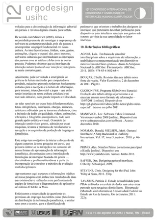 voltadas para a disseminação da informação editorial     parâmetros que orientem o trabalho dos designers de
em jornais e revistas digitais criados para tablets.     interação que pretendem desenhar publicações para
                                                         dispositivos com interfaces sensíveis aos gestos sob
De acordo com Manovich (2008), temos a                   o ponto de vista da sua centralidade no leitor
necessidade premente de investigar a onipresença do      imersivo.
software na contemporaneidade, pois ele passou a
desempenhar um papel fundamental em nossa                10. Referências bibliográficas
cultura. As interfaces (ícones, folders, sons, gestos,
animações, cliques e toques) são, em si mesmas,          AGNER, Luiz. Em busca de um olhar
softwares culturais que intermedeiam as interações       interdisciplinar sobre a arquitetura de informação, a
das pessoas com as mídias e delas com as outras          usabilidade e a metacomunicação em dispositivos
pessoas. Podemos observar que as interfaces de           móveis com interfaces gestuais. Anais do Simpósio
interação natural (natural user interfaces) integram-    Nacional da ABCiber. Florianópolis: ABCiber,
se neste contexto geral.                                 2011. ISBN: 978-85-61682-64-4

Atualmente, pode ser notada a emergência de              BOUÇAS, Cibelle. Revistas têm nos tablets nova
práticas de leitura mediadas por computadores            fonte de receita. Valor Econômico, 2 de dezembro
portáteis, máquinas pessoais poderosas basicamente       de 2011. Pág B3.
voltadas para a recepção e a leitura de informação,
para internet, interação social e jogos – que estão      GLOBONEWS. Programa GloboNews Especial:
sendo inseridas na nossa cultura cotidiana e no          Evolução dos tablets obriga o jornalismo a se
mercado editorial, com grande impacto e velocidade.      encaixar em um novo formato de informação –
                                                         10/07/2011 [online]. Disponível em
As telas sensíveis ao toque hoje difundem notícias,      http://g1.globo.com/videos/globo-news/globo-news-
fotos, infográficos, ilustrações, charges, anúncios,     especial/. Acesso em julho 2011.
crônicas e editoriais que se tornaram dinâmicos, com
a inclusão de áudio de qualidade, vídeos, animações,     MANOVICH, Lev. Software Takes Command.
vibrações e fotografias manipuláveis, tudo com           Version november 2008 [online]. Disponível em
grande apelo estético e visual. O modelo de              www.softwarestudies.com/softbook . Acesso:
interação sensível aos gestos, adotado por essas         dezembro 2010.
máquinas, levanta a promessa de revolucionar a
recepção e os requisitos de produção da linguagem        NORMAN, Donald; NIELSEN, Jakob. Gestural
jornalística.                                            Interfaces: A Step Backward in Usability.
                                                         Interactions. Vol. 17, issue 5, sept-oct. 2010. p. 46-
Este artigo tem o objetivo de iniciar a discussão de     49.
alguns aspectos de uma pesquisa em curso, que
procura centrar-se na recepção e no consumo de           PRIMO, Alex. Núm3ro Primo: Jornalismo para Ipad
novas formas de apresentação da informação               e Kindle [online]. Disponível em
jornalística, disseminadas com a introdução de           http://www.youtube.com. Acesso: Junho 2011.
tecnologias de interação baseada em gestos —
discutindo-as e problematizando-as a partir da           SAFFER, Dan. Designing gestural interfaces.
incorporação de conceitos e métodos de avaliação         O´Reilly, Sebastopol, 2009.
multidisciplinares.
                                                         STEVENS, Chris. Designing for the iPad. John
Apresentamos aqui aspectos e informações inéditas        Wiley & Sons, 2011. 336p.
de nossa pesquisa com ênfase nos resultados de duas
entrevistas-chave realizadas com profissionais da        TAVARES, Patricia Z. Estudo de usabilidade para
equipe de jornalistas e diagramadores do aplicativo      PDAs utilizados em coleta de dados nas entrevistas
de notícias O Globo A Mais.                              pessoais para pesquisas domiciliares. Dissertação
                                                         (Mestrado em Informática). Universidade Federal do
Enfatizamos a necessidade de questionar as               Estado do Rio de Janeiro, Rio de Janeiro, 2011.
premissas do emprego dos tablets como plataforma         222p.
de distribuição da informação jornalística, e avaliar
seus erros e acertos, para a identificação de
 