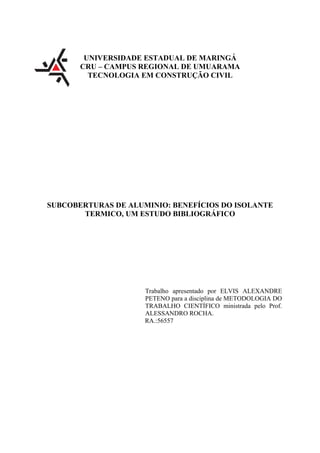 UNIVERSIDADE ESTADUAL DE MARINGÁ
CRU – CAMPUS REGIONAL DE UMUARAMA
TECNOLOGIA EM CONSTRUÇÃO CIVIL
SUBCOBERTURAS DE ALUMINIO: BENEFÍCIOS DO ISOLANTE
TERMICO, UM ESTUDO BIBLIOGRÁFICO
Trabalho apresentado por ELVIS ALEXANDRE
PETENO para a disciplina de METODOLOGIA DO
TRABALHO CIENTÍFICO ministrada pelo Prof.
ALESSANDRO ROCHA.
RA.:56557
 