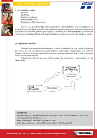 ARTIGO - MANUTENÇÃO CLASSE MUNDIAL

           A terceirização pressupõe:
                 - Parceria
                 - Confiança
                 - Ganhos Estratégicos
                 - Enfoque na Qualidade
                 - Cooperação e Objetivos comuns

                  Quando isso é contemplado, ambos, contratante e contratada tem os mesmos objetivos e
           convivem numa relação ganha-ganha . No caso da manutenção o objetivo de ambos será aumentar a
           disponibilidade da planta, e ambos ganharão se isso for obtido, não interessando se a quantidade de
           serviços executados caiu. Afinal maior disponibilidade vai implicar em menor intervenção na planta.



           10 - MELHORIA CONTÍNUA

                   Sempre existe uma modo melhor de fazer as coisas. A melhoria contínua, também conhecida
           por kaizen, deve ser uma preocupação constante das organizações e das pessoas. Essa melhoria
           atinge os métodos, processos, pessoas, ferramentas, máquinas, enfim tudo que se relaciona com as
           nossas atividades no dia a dia.
                   A busca da melhoria tem que estar baseada nos indicadores e relacionados com os
           benchmarks.




             REFERÊNCIAS
             ·Livro Manutenção - Função Estratégica de Alan Kardec Pinto e Júlio Nascif Xavier, 1a edição 1998,
             editora Quality Mark - Rio de Janeiro - RJ
             ·NPRA Maintenance Conference - Nashville USA 1996
             ·Word Class Maintenance - National Manufacturing Week 1998 Chicago USA




Rua João Dornas, 60 - Centro Cep 35680-335 - Itaúna - MG - www.engecompany.com.br
 
