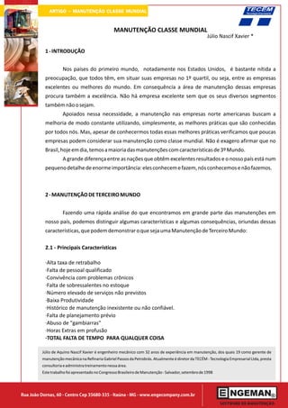 ARTIGO - MANUTENÇÃO CLASSE MUNDIAL

                                                 MANUTENÇÃO CLASSE MUNDIAL
                                                                                                     Júlio Nascif Xavier *

           1 - INTRODUÇÃO


                    Nos países do primeiro mundo, notadamente nos Estados Unidos, é bastante nítida a
           preocupação, que todos têm, em situar suas empresas no 1º quartil, ou seja, entre as empresas
           excelentes ou melhores do mundo. Em consequência a área de manutenção dessas empresas
           procura também a excelência. Não há empresa excelente sem que os seus diversos segmentos
           também não o sejam.
                    Apoiados nessa necessidade, a manutenção nas empresas norte americanas buscam a
           melhoria de modo constante utilizando, simplesmente, as melhores práticas que são conhecidas
           por todos nós. Mas, apesar de conhecermos todas essas melhores práticas verificamos que poucas
           empresas podem considerar sua manutenção como classe mundial. Não é exagero afirmar que no
           Brasil, hoje em dia, temos a maioria das manutenções com características de 3º Mundo.
                    A grande diferença entre as nações que obtêm excelentes resultados e o nosso país está num
           pequeno detalhe de enorme importância: eles conhecem e fazem, nós conhecemos e não fazemos.



           2 - MANUTENÇÃO DE TERCEIRO MUNDO


                    Fazendo uma rápida análise do que encontramos em grande parte das manutenções em
           nosso país, podemos distinguir algumas características e algumas consequências, oriundas dessas
           características, que podem demonstrar o que seja uma Manutenção de Terceiro Mundo:

           2.1 - Principais Características

           ·Alta taxa de retrabalho
           ·Falta de pessoal qualificado
           ·Convivência com problemas crônicos
           ·Falta de sobressalentes no estoque
           ·Número elevado de serviços não previstos
           ·Baixa Produtividade
           ·Histórico de manutenção inexistente ou não confiável.
           ·Falta de planejamento prévio
           ·Abuso de "gambiarras"
           ·Horas Extras em profusão
           ·TOTAL FALTA DE TEMPO PARA QUALQUER COISA

         Júlio de Aquino Nascif Xavier é engenheiro mecânico com 32 anos de experiência em manutenção, dos quais 19 como gerente de
         manutenção mecânica na Refinaria Gabriel Passos da Petrobrás. Atualmente é diretor da TECÉM - Tecnologia Empresarial Ltda, presta
         consultoria e administra treinamento nessa área.
         Este trabalho foi apresentado no Congresso Brasileiro de Manutenção - Salvador, setembro de 1998




Rua João Dornas, 60 - Centro Cep 35680-335 - Itaúna - MG - www.engecompany.com.br
 