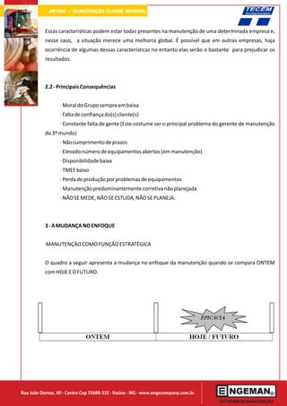 ARTIGO - MANUTENÇÃO CLASSE MUNDIAL

           Essas características podem estar todas presentes na manutenção de uma determinada empresa e,
           nesse caso, a situação merece uma melhoria global. É possível que em outras empresas, haja
           ocorrência de algumas dessas características no entanto elas serão o bastante para prejudicar os
           resultados.



           2.2 - Principais Consequências


                  · Moral do Grupo sempre em baixa
                  · Falta de confiança do(s) cliente(s)
                  · Constante falta de gente (Este costume ser o principal problema do gerente de manutenção
           do 3º mundo)
                  · Não cumprimento de prazos
                  · Elevado número de equipamentos abertos (em manutenção)
                  · Disponibilidade baixa
                  · TMEF baixo
                  · Perda de produção por problemas de equipamentos
                  · Manutenção predominantemente corretiva não planejada
                  · NÃO SE MEDE, NÃO SE ESTUDA, NÃO SE PLANEJA.



           3 - A MUDANÇA NO ENFOQUE


           MANUTENÇÃO COMO FUNÇÃO ESTRATÉGICA


           O quadro a seguir apresenta a mudança no enfoque da manutenção quando se compara ONTEM
           com HOJE E O FUTURO.




Rua João Dornas, 60 - Centro Cep 35680-335 - Itaúna - MG - www.engecompany.com.br
 