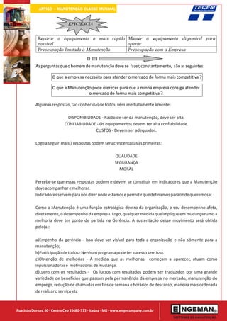 ARTIGO - MANUTENÇÃO CLASSE MUNDIAL




           As perguntas que o homem de manutenção deve se fazer, constantemente, são as seguintes:

                     O que a empresa necessita para atender o mercado de forma mais competitiva ?

                     O que a Manutenção pode oferecer para que a minha empresa consiga atender
                                      o mercado de forma mais competitiva ?

           Algumas respostas, tão conhecidas de todos, vêm imediatamente à mente:

                             DISPONIBILIDADE - Razão de ser da manutenção, deve ser alta.
                            CONFIABILIDADE - Os equipamentos devem ter alta confiabilidade.
                                          CUSTOS - Devem ser adequados.

           Logo a seguir mais 3 respostas podem ser acrescentadas às primeiras:

                                                          QUALIDADE
                                                          SEGURANÇA
                                                            MORAL

           Percebe-se que essas respostas podem e devem se constituir em indicadores que a Manutenção
           deve acompanhar e melhorar.
           Indicadores servem para nos dizer onde estamos e permitir que definamos para onde queremos ir.

           Como a Manutenção é uma função estratégica dentro da organização, o seu desempenho afeta,
           diretamente, o desempenho da empresa. Logo, qualquer medida que implique em mudança rumo a
           melhoria deve ter ponto de partida na Gerência. A sustentação desse movimento será obtida
           pelo(a):

           a)Empenho da gerência - Isso deve ser visível para toda a organização e não sómente para a
           manutenção;
           b)Participação de todos - Nenhum programa pode ter sucesso sem isso.
           c)Obtenção de melhorias - À medida que as melhorias começam a aparecer, atuam como
           inpulsionadoras e motivadoras da mudança.
           d)Lucro com os resultados - Os lucros com resultados podem ser traduzidos por uma grande
           variedade de benefícios que passam pela permanência da empresa no mercado, manutenção do
           emprego, redução de chamadas em fins de semana e horários de descanso, maneira mais ordenada
           de realizar o serviço etc



Rua João Dornas, 60 - Centro Cep 35680-335 - Itaúna - MG - www.engecompany.com.br
 