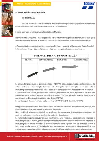 ARTIGO - MANUTENÇÃO CLASSE MUNDIAL


           4 - MANUTENÇÃO CLASSE MUNDIAL

                   4.1 - PREMISSAS

                  Uma vez assimilada a necessidade de mudança de enfoque fica claro que para Empresa com
           Performance Mundial é necessária Manutenção Classe Mundial.

           E como fazer para se atingir a Manutenção Classe Mundial ?

           Normalmente a pergunta a essa resposta é a adoção ds melhores práticas de manutenção, as quais
           serão relacionadas adiante. No entanto faz-se necessário entender e praticar dois fundamentos :

           a)Sair do estágio em que se encontra a manutenção, hoje, e alcançar a Manutenção Classe Mundial
           b)Caminhar na direção dos melhores com velocidade compatível e se manter entre eles.




           Se a Manutenção estiver no primeiro estágio - REATIVA, isto é, reagindo aos acontecimentos, ela
           estará praticando Manutenção Corretiva não Planejada. Nessa situação quem comanda a
           manutenção são os equipamentos. Nessa fase não se consegue inovar; não acontecem melhorias.
           É preciso dominar a situação, controlar a manutenção para que se possa, a partir daí, introduzir as
           melhorias tão necessárias. Assim é necessário, primeiro, CONTROLAR, poder analisar, diagnosticar e
           prever quais serão os próximos passos, para depois INOVAR.
           Sómente depois dessas duas fases pode-se atingir a MANUTENÇÃO CLASSE MUNDIAL.

           O segundo fundamento está relacionado com a necessidade de buscar a superioridade, ou seja, sair
           da igualdade para se colocar entre os melhores do mundo.
           Num cenário de alta competitividade, os resultados das empresas e de seus segmentos devem ser
           cada vez melhores e a melhoria contínua é um objetivo de cada um.
           Se na nossa busca por essa superioridade mantivermos uma velocidade baixa, comum a empresas e
           manutenções de 3º mundo, jamais alcançaremos resultados que nos insiram no rol das empresas e
           manutenções de classe mundial. É preciso promover uma ruptura com os métodos e com a
           velocidade atual e buscar ULTRAPASSAR o benchmark em um tempo menor. Ninguém vai ficar nos
           esperando nessa corrida; todos estão competindo. O gráfico a seguir, mostra o que foi dito acima.


Rua João Dornas, 60 - Centro Cep 35680-335 - Itaúna - MG - www.engecompany.com.br
 