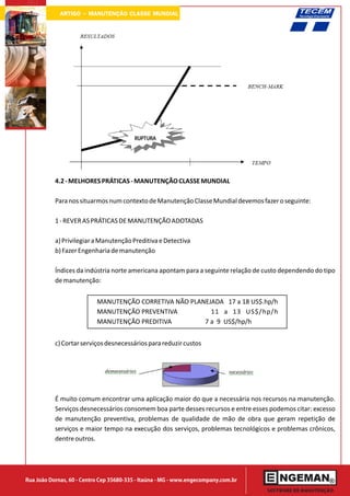ARTIGO - MANUTENÇÃO CLASSE MUNDIAL




           4.2 - MELHORES PRÁTICAS - MANUTENÇÃO CLASSE MUNDIAL

           Para nos situarmos num contexto de Manutenção Classe Mundial devemos fazer o seguinte:

           1 - REVER AS PRÁTICAS DE MANUTENÇÃO ADOTADAS

           a) Privilegiar a Manutenção Preditiva e Detectiva
           b) Fazer Engenharia de manutenção

           Índices da indústria norte americana apontam para a seguinte relação de custo dependendo do tipo
           de manutenção:


                           MANUTENÇÃO CORRETIVA NÃO PLANEJADA 17 a 18 US$.hp/h
                           MANUTENÇÃO PREVENTIVA          11 a 13 US$/hp/h
                           MANUTENÇÃO PREDITIVA         7 a 9 US$/hp/h


           c) Cortar serviços desnecessários para reduzir custos




           É muito comum encontrar uma aplicação maior do que a necessária nos recursos na manutenção.
           Serviços desnecessários consomem boa parte desses recursos e entre esses podemos citar: excesso
           de manutenção preventiva, problemas de qualidade de mão de obra que geram repetição de
           serviços e maior tempo na execução dos serviços, problemas tecnológicos e problemas crônicos,
           dentre outros.




Rua João Dornas, 60 - Centro Cep 35680-335 - Itaúna - MG - www.engecompany.com.br
 