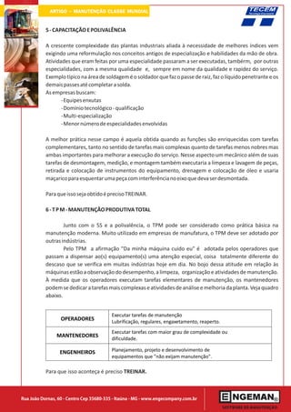ARTIGO - MANUTENÇÃO CLASSE MUNDIAL

           5 - CAPACITAÇÃO E POLIVALÊNCIA

           A crescente complexidade das plantas industriais aliada à necessidade de melhores índices vem
           exigindo uma reformulação nos conceitos antigos de especialização e habilidades da mão de obra.
           Atividades que eram feitas por uma especialidade passaram a ser executadas, tambérm, por outras
           especialidades, com a mesma qualidade e, sempre em nome da qualidade e rapidez do serviço.
           Exemplo típico na área de soldagem é o soldador que faz o passe de raiz, faz o líquido penetrante e os
           demais passes até completar a solda.
           As empresas buscam:
                  -Equipes enxutas
                  -Domínio tecnológico - qualificação
                  -Multi-especialização
                  -Menor número de especialidades envolvidas

           A melhor prática nesse campo é aquela obtida quando as funções são enriquecidas com tarefas
           complementares, tanto no sentido de tarefas mais complexas quanto de tarefas menos nobres mas
           ambas importantes para melhorar a execução do serviço. Nesse aspecto um mecânico além de suas
           tarefas de desmontagem, medição, e montagem também executaria a limpeza e lavagem de peças,
           retirada e colocação de instrumentos do equipamento, drenagem e colocação de óleo e usaria
           maçarico para esquentar uma peça com interferência no eixo que deva ser desmontada.

           Para que isso seja obtido é preciso TREINAR.

           6 - T P M - MANUTENÇÃO PRODUTIVA TOTAL

                   Junto com o 5S e a polivalência, o TPM pode ser considerado como prática básica na
           manutenção moderna. Muito utilizado em empresas de manufatura, o TPM deve ser adotado por
           outras indústrias.
                   Pelo TPM a afirmação "Da minha máquina cuido eu" é adotada pelos operadores que
           passam a dispensar ao(s) equipamento(s) uma atenção especial, coisa totalmente diferente do
           descaso que se verifica em muitas indústrias hoje em dia. No bojo dessa atitude em relação às
           máquinas estão a observação do desempenho, a limpeza, organização e atividades de manutenção.
           À medida que os operadores executam tarefas elementares de manutenção, os mantenedores
           podem se dedicar a tarefas mais complexas e atividades de análise e melhoria da planta. Veja quadro
           abaixo.


                                         Executar tarefas de manutenção
                  OPERADORES             Lubrificação, regulares, engaxetamento, reaperto.
                                         Executar tarefas com maior grau de complexidade ou
                MANTENEDORES
                                         dificuldade.

                 ENGENHEIROS             Planejamento, projeto e desenvolvimento de
                                         equipamentos que "não exijam manutenção".

           Para que isso aconteça é preciso TREINAR.



Rua João Dornas, 60 - Centro Cep 35680-335 - Itaúna - MG - www.engecompany.com.br
 