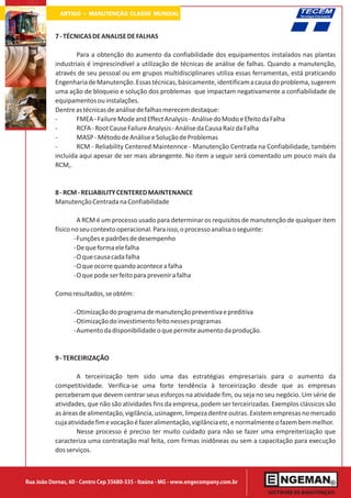 ARTIGO - MANUTENÇÃO CLASSE MUNDIAL

           7 - TÉCNICAS DE ANALISE DE FALHAS

                   Para a obtenção do aumento da confiabilidade dos equipamentos instalados nas plantas
           industriais é imprescindível a utilização de técnicas de análise de falhas. Quando a manutenção,
           através de seu pessoal ou em grupos multidisciplinares utiliza essas ferramentas, está praticando
           Engenharia de Manutenção. Essas técnicas, básicamente, identificam a causa do problema, sugerem
           uma ação de bloqueio e solução dos problemas que impactam negativamente a confiabilidade de
           equipamentos ou instalações.
           Dentre as técnicas de análise de falhas merecem destaque:
           -       FMEA - Failure Mode and Effect Analysis - Análise do Modo e Efeito da Falha
           -       RCFA - Root Cause Failure Analysis - Análise da Causa Raiz da Falha
           -       MASP - Método de Análise e Solução de Problemas
           -       RCM - Reliability Centered Maintennce - Manutenção Centrada na Confiabilidade, também
           incluída aqui apesar de ser mais abrangente. No item a seguir será comentado um pouco mais da
           RCM,.


           8 - RCM - RELIABILITY CENTERED MAINTENANCE
           Manutenção Centrada na Confiabilidade

                    A RCM é um processo usado para determinar os requisitos de manutenção de qualquer item
           físico no seu contexto operacional. Para isso, o processo analisa o seguinte:
                   -Funções e padrões de desempenho
                   -De que forma ele falha
                   -O que causa cada falha
                   -O que ocorre quando acontece a falha
                   -O que pode ser feito para prevenir a falha

           Como resultados, se obtém:

                  -Otimização do programa de manutenção preventiva e preditiva
                  -Otimização do investimento feito nesses programas
                  -Aumento da disponibilidade o que permite aumento da produção.


           9 - TERCEIRIZAÇÃO

                   A terceirização tem sido uma das estratégias empresariais para o aumento da
           competitividade. Verifica-se uma forte tendência à terceirização desde que as empresas
           perceberam que devem centrar seus esforços na atividade fim, ou seja no seu negócio. Um série de
           atividades, que não são atividades fins da empresa, podem ser terceirizadas. Exemplos clássicos são
           as áreas de alimentação, vigilância, usinagem, limpeza dentre outras. Existem empresas no mercado
           cuja atividade fim e vocação é fazer alimentação, vigilância etc, e normalmente o fazem bem melhor.
                   Nesse processo é preciso ter muito cuidado para não se fazer uma empreiterização que
           caracteriza uma contratação mal feita, com firmas inidôneas ou sem a capacitação para execução
           dos serviços.



Rua João Dornas, 60 - Centro Cep 35680-335 - Itaúna - MG - www.engecompany.com.br
 