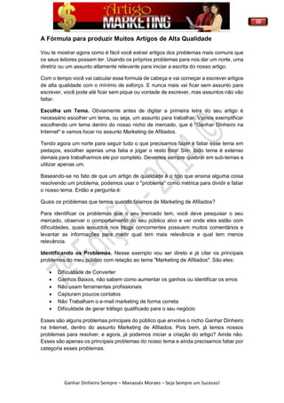 10
Ganhar Dinheiro Sempre – Manassés Moraes – Seja Sempre um Sucesso!
A Fórmula para produzir Muitos Artigos de Alta Qualidade
Vou te mostrar agora como é fácil você extrair artigos dos problemas mais comuns que
os seus leitores possam ter. Usando os próprios problemas para nos dar um norte, uma
diretriz ou um assunto altamente relevante para iniciar a escrita do nosso artigo.
Com o tempo você vai calcular essa formula de cabeça e vai começar a escrever artigos
de alta qualidade com o mínimo de esforço. E nunca mais vai ficar sem assunto para
escrever, você pode até ficar sem pique ou vontade de escrever, mas assuntos não vão
faltar.
Escolha um Tema. Obviamente antes de digitar a primeira letra do seu artigo é
necessário escolher um tema, ou seja, um assunto para trabalhar. Vamos exemplificar
escolhendo um tema dentro do nosso nicho de mercado, que é "Ganhar Dinheiro na
Internet" e vamos focar no assunto Marketing de Afiliados.
Tendo agora um norte para seguir tudo o que precisamos fazer é fatiar esse tema em
pedaços, escolher apenas uma fatia e jogar o resto fora! Sim, todo tema é extenso
demais para trabalharmos ele por completo. Devemos sempre quebrar em sub-temas e
utilizar apenas um.
Baseando-se no fato de que um artigo de qualidade é o tipo que ensina alguma coisa
resolvendo um problema, podemos usar o "problema" como métrica para dividir e fatiar
o nosso tema. Então a pergunta é:
Quais os problemas que temos quando falamos de Marketing de Afiliados?
Para identificar os problemas que o seu mercado tem, você deve pesquisar o seu
mercado, observar o comportamento do seu público alvo e ver onde eles estão com
dificuldades, quais assuntos nos blogs concorrentes possuem muitos comentários e
levantar as informações para medir qual tem mais relevância e qual tem menos
relevância.
Identificando os Problemas. Nesse exemplo vou ser direto e já citar os principais
problemas do meu público com relação ao tema "Marketing de Afiliados". São eles:
 Dificuldade de Converter
 Ganhos Baixos, não sabem como aumentar os ganhos ou identificar os erros
 Não usam ferramentas profissionais
 Capturam poucos contatos
 Não Trabalham o e-mail marketing de forma correta
 Dificuldade de gerar tráfego qualificado para o seu negócio
Esses são alguns problemas principais do público que envolve o nicho Ganhar Dinheiro
na Internet, dentro do assunto Marketing de Afiliados. Pois bem, já temos nossos
problemas para resolver, e agora, já podemos iniciar a criação do artigo? Ainda não.
Esses são apenas os principais problemas do nosso tema e ainda precisamos fatiar por
categoria esses problemas.
 