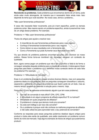 11
Ganhar Dinheiro Sempre – Manassés Moraes – Seja Sempre um Sucesso!
Reciclando os problemas. Cada problema que encontramos dentro de um tema, pode
ainda estar muito abrangente, de maneira que é necessário fatiar ainda mais. Isso
depende do tema que você escolher. No nosso caso, temos o problema...
"Não usam ferramentas profissionais".
E esse não necessita fatiar novamente, pois já é bem específico, porém os demais
podemos cortar. Mas mesmo sendo um problema específico, ainda é possível tirar mais
de um artigo desse problema. Por exemplo;
Problema >> “Não usam ferramentas profissionais”
Títulos de artigos para ajudar a resolver isso:
 A importância de usar ferramentas profissionais para o seu negócio
 Conheça 5 ferramentas fundamentais para o seu negócio
 Como dobrar os seus resultados com a ferramenta xyz
 Como a Ferramenta xyz pode Aumentar seus Resultados em 300%
Viu que através do problema podemos encontrar soluções para escrever ao nosso
público. Dessa forma torna-se inevitável não conseguir escrever um conteúdo de
qualidade.
Bom, agora vamos pegar um problema que não é tão específico e fatiá-lo de forma a
conseguir variações daquele problema para a criação de conteúdo. A ideia agora é fazer
perguntas para fatiar o problema e já ir definindo nosso conteúdo dentro de cada fatia
do problema! Por exemplo;
Problema >> “Dificuldade de Converter”
Esse é um problema abrangente porque envolve diversos fatores, mas com perguntas
podemos destruí-lo em pedaços? Pois as perguntas conseguem diversificar o assunto,
separando o problema em pequenos problemas que fazem parte de um todo, mas ao
mesmo tempo, revelam de antemão a solução para o mesmo. Veja;
Perguntas: (Como se estivesse entrevistando alguém que tem esse problema).
 Que tipo de conversão é mais difícil? CPA, CPC, CPM.
 A dificuldade é em algum programa de afiliado específico? É no hotmart?
 Dificuldade em quais programas de afiliados?
 O problema é o tempo que demora muito pra converter?
 Ou esta sem tráfego e por isso não converte?
 Ou o problema é porque você não conhece os melhores programas de afiliados
e não sabe utilizá-los para aproveitar todo o seu potencial de conversão?
Conforme as respostas para essas perguntas podemos idealizar alguns artigos para
produzir e todos eles serão de qualidade, pois estão resolvendo um problema comum
dentro do nicho de mercado. Veja alguns exemplos de títulos de artigos que poderíamos
produzir:
 