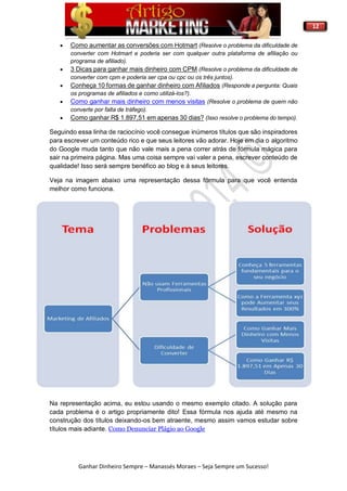12
Ganhar Dinheiro Sempre – Manassés Moraes – Seja Sempre um Sucesso!
 Como aumentar as conversões com Hotmart (Resolve o problema da dificuldade de
converter com Hotmart e poderia ser com qualquer outra plataforma de afiliação ou
programa de afiliado).
 3 Dicas para ganhar mais dinheiro com CPM (Resolve o problema da dificuldade de
converter com cpm e poderia ser cpa ou cpc ou os três juntos).
 Conheça 10 formas de ganhar dinheiro com Afiliados (Responde a pergunta: Quais
os programas de afiliados e como utilizá-los?).
 Como ganhar mais dinheiro com menos visitas (Resolve o problema de quem não
converte por falta de tráfego).
 Como ganhar R$ 1.897,51 em apenas 30 dias? (Isso resolve o problema do tempo).
Seguindo essa linha de raciocínio você consegue inúmeros títulos que são inspiradores
para escrever um conteúdo rico e que seus leitores vão adorar. Hoje em dia o algoritmo
do Google muda tanto que não vale mais a pena correr atrás de fórmula mágica para
sair na primeira página. Mas uma coisa sempre vai valer a pena, escrever conteúdo de
qualidade! Isso será sempre benéfico ao blog e á seus leitores.
Veja na imagem abaixo uma representação dessa fórmula para que você entenda
melhor como funciona.
Na representação acima, eu estou usando o mesmo exemplo citado. A solução para
cada problema é o artigo propriamente dito! Essa fórmula nos ajuda até mesmo na
construção dos títulos deixando-os bem atraente, mesmo assim vamos estudar sobre
títulos mais adiante. Como Denunciar Plágio ao Google
 