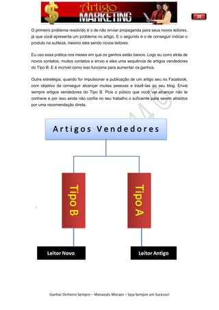 20
Ganhar Dinheiro Sempre – Manassés Moraes – Seja Sempre um Sucesso!
O primeiro problema resolvido é o de não enviar propaganda para seus novos leitores,
já que você apresenta um problema no artigo. E o segundo é o de conseguir indicar o
produto na sutileza, mesmo eles sendo novos leitores.
Eu uso essa prática nos meses em que os ganhos estão baixos. Logo eu corro atrás de
novos contatos, muitos contatos e envio a eles uma sequência de artigos vendedores
do Tipo B. E é incrível como isso funciona para aumentar os ganhos.
Outra estratégia, quando for impulsionar a publicação de um artigo seu no Facebook,
com objetivo de conseguir alcançar muitas pessoas e trazê-las ao seu blog. Envie
sempre artigos vendedores do Tipo B. Pois o púbico que você vai alcançar não te
conhece e por isso ainda não confia no seu trabalho o suficiente para serem atraídos
por uma recomendação direta.
 