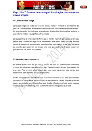 25
Ganhar Dinheiro Sempre – Manassés Moraes – Seja Sempre um Sucesso!
Cap 1.5 – 7 Formas de conseguir inspiração para escrever
novos artigos
1º Lendo outros blogs
Ler outros blogs que estão relacionados ao seu nicho de mercado é acompanhar de
perto os concorrentes e aprender com seus acertos e principalmente com seus erros.
Ao acompanha-los fica fácil notar as tendências do seu nicho de mercado e perceber o
que esta na moda e o que já ficou ultrapassado.
Ler outros blogs é uma excelente forma de se manter inspirado para escrever em seu
próprio blog. Eu mesmo faço isso e recomendo! Pois dessa forma você se mantem
dentro do assunto do seu mercado, sua mente fica exercitada o tempo todo recheada
de assuntos para escrever. Vai chegar uma hora que você será obrigado a escrever
para esvaziar um pouco seu cérebro.
2º Usando sua experiência
Ao lembrar do seu início e o que você já passou até aqui, fica fácil encontrar problemas
comuns dos iniciantes e escrever sobre isso. Dessa forma você mata dois coelhos de
uma vez. Pois em um artigo desse tipo, você pode aproveitar para contar sua
experiência, além de dar a solução do problema.
Contar a experiência é importante para criar um vínculo com o seu leitor aproveitando
para reforçar a amizade e a aproximação do seu potencial cliente. Suas experiências
devem ser contadas sem abreviações, cada detalhe é fundamental para ajudar os seus
leitores que podem estar seguindo exatamente os mesmos passos que você.
 