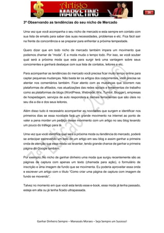 26
Ganhar Dinheiro Sempre – Manassés Moraes – Seja Sempre um Sucesso!
3º Observando as tendências do seu nicho de Mercado
Uma vez que você acompanha o seu nicho de mercado e esta sempre em contato com
sua lista de emails para saber das suas necessidades, problemas e etc. Fica fácil sair
na frente da concorrência e se preparar para enfrentar a próxima tempestade.
Quero dizer que em todo nicho de mercado também impera um movimento que
podemos chamar de “moda”. E a moda muda o tempo todo. Por isso, se você souber
qual será a próxima moda que esta para surgir terá uma vantagem sobre seus
concorrentes e ganhará destaque com sua lista de contatos, leitores e etc.
Para acompanhar as tendências do mercado você precisa ficar muito tempo online para
captar pequenas mudanças. Não basta ler os artigos dos concorrentes, você precisa se
atentar nos comentários também. Ficar atento com as mudanças que ocorrem nas
plataformas de afiliados, nas atualizações das redes sociais e ferramentas de trabalho
como as plataformas de blogs (WordPress, Webnode, Wix, Tumblr, Blogger), empresas
de hospedagem, serviços de auto responders e demais ferramentas que são úteis no
seu dia a dia e dos seus leitores.
Além disso tudo é necessário acompanhar as novidades que surgem e identificar nos
primeiros dias se essa novidade fará um grande movimento na internet ao ponto de
valer a pena morder um pedaço desse movimento com um artigo no seu blog levando
um pouco do tráfego para lá.
Uma vez que você identifica qual será a próxima moda ou tendência do mercado, poderá
se antecipar escrevendo um belo de um artigo em seu blog e assim ganhar a primeira
onda de atenção que essa moda vai levantar, tendo grande chance de ganhar a primeira
página do Google também.
Por exemplo; No nicho de ganhar dinheiro uma moda que surgiu recentemente são as
páginas de captura com apenas um texto (chamada para ação), o formulário de
inscrição e uma imagem de fundo que se movimenta. Eu poderia aproveitar essa onda
e escrever um artigo com o título “Como criar uma página de captura com imagem de
fundo se movendo”.
Talvez no momento em que você esta lendo esse e-book, essa moda já tenha passado,
esteja em alta ou já tenha ficado ultrapassada.
 