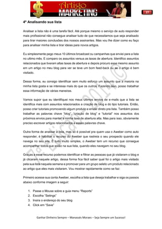 27
Ganhar Dinheiro Sempre – Manassés Moraes – Seja Sempre um Sucesso!
4º Analisando sua lista
Analisar a lista não é uma tarefa fácil. Até porque mesmo o serviço de auto responder
mais profissional não consegue analisar tudo de que necessitamos que seja analisado
para tirar maiores conclusões dos nossos assinantes. Mas vou lhe dizer como eu faço
para analisar minha lista e tirar ideias para novos artigos.
Eu simplesmente pego meus 10 últimos broadcast ou campanhas que enviei para a lista
no ultimo mês. E comparo os assuntos versus as taxas de abertura. Identifico assuntos
relacionados que tiveram altas taxas de abertura e depois procuro esse mesmo assunto
em um artigo no meu blog para ver se teve um bom feed-back ou se o artigo é bem
visitado.
Dessa forma, eu consigo identificar sem muito esforço um assunto que a maioria na
minha lista gosta e se interessa mais do que os outros. Fazendo isso, posso trabalhar
essa informação de várias maneiras.
Vamos supor que eu identifiquei nos meus últimos envios de e-mails que a lista se
identifica mais com assuntos relacionados a criação de blog e do tipo tutoriais. Então,
posso criar tutoriais promovendo algum produto e enviar direto pra lista. Também posso
trabalhar as palavras chave “blog”, “criação de blog” e “tutorial” nos assuntos dos
próximos envios para manter a minha taxa de abertura alta. Mas para isso, obviamente
preciso escrever artigos relacionados a essas palavras chave.
Outra forma de analisar a lista, mas só é possível pra quem usa o Aweber como auto
responder, é habilitar o recurso do Aweber que rastreia o seu prospecto quando ele
navega no seu site. É tudo muito simples, o Aweber tem um recurso que consegue
acompanhar todos que estão na sua lista, quando eles navegam no seu blog.
Graças a esse recurso podemos identificar e filtrar as pessoas que já visitaram o blog e
já clicaram naquele artigo, dessa forma fica fácil saber qual foi o artigo mais visitado
pela sua lista naquela semana e promover para um grupo seleto um produto relacionado
ao artigo que eles mais visitaram. Vou mostrar rapidamente como se faz:
Primeiro acesse sua conta Aweber, escolha a lista que deseja trabalhar e siga os passos
abaixo conforme imagem a seguir:
1. Passe o Mouse sobre a guia menu “Reports”
2. Escolha “Setings”
3. Insira o endereço do seu blog
4. Click em “Save”
 