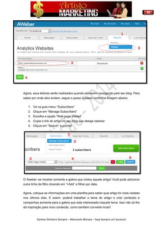 28
Ganhar Dinheiro Sempre – Manassés Moraes – Seja Sempre um Sucesso!
Agora, seus leitores serão rastreados quando estiverem navegando pelo seu blog. Para
saber por onde eles andam, segue o passo a passo conforme imagem abaixo:
1. Vá na guia menu “Subscribers”
2. Clique em “Manage Subscribers”
3. Escolha a opção “Web page Visited”
4. Copie o link do artigo no seu blog que deseja rastrear
5. Clique em “Search” e pronto!
O Aweber vai mostrar somente a galera que visitou aquele artigo! Você pode adicionar
outra linha de filtro clicando em “+Add” e filtrar por data.
Agora, coloque as informações em uma planilha para saber qual artigo foi mais visitado
nos últimos dias. E assim, poderá trabalhar o tema do artigo e criar conteúdo e
campanhas somente para a galera que esta interessada naquele tema. Isso não só lhe
dá inspiração para novo conteúdo, como também converte muito!
 