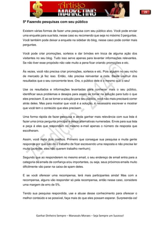 29
Ganhar Dinheiro Sempre – Manassés Moraes – Seja Sempre um Sucesso!
5º Fazendo pesquisas com seu público
Existem várias formas de fazer uma pesquisa com seu público alvo. Você pode enviar
uma enquete para sua lista, nesse caso eu recomendo que seja no máximo 3 perguntas.
Você também pode deixar a enquete na sidebar do blog, nesse caso pode conter mais
perguntas.
Você pode criar promoções, sorteios e dar brindes em troca de alguma ação dos
visitantes no seu blog. Tudo isso serve apenas para levantar informações relevantes.
Se não tiver esse propósito não vale muito a pena ficar criando promoções e etc.
Ás vezes, você não precisa criar promoções, sorteios e etc. Pois alguém no seu nicho
de mercado já fez isso. Então, não precisa reinventar a roda. Basta usufruir dos
resultados que o seu concorrente teve. Ora, o público dele é o mesmo que o seu!
Use os resultados e informações levantadas para conhecer mais o seu público,
identificar seus problemas e desejos para assim se tornar na solução para tudo o que
eles precisam. E ao se tornar a solução para seu público, você não mais precisará correr
atrás deles. Mas para mostrar que você é a solução, é necessário escrever e mostrar
que você tem o conteúdo que eles precisam.
Uma forma rápida de fazer pesquisa e ainda ganhar mais relevância com sua lista é
fazer uma única pergunta principal e deixar alternativas numeradas. Envie para sua lista
e peça á eles que respondam no mesmo e-mail apenas o número da resposta que
escolheram.
Assim, você mata dois coelhos. Primeiro que consegue sua pesquisa e muita gente
responde por que não dá o trabalho de ficar escrevendo uma resposta e não precisa ler
muito (acredite, eles não querem trabalho nenhum);
Segundo que ao responderem no mesmo email, o seu endereço de email entra para a
categoria de emails de confiança e/ou importantes, ou seja, seus próximos emails muito
dificilmente vão parar na caixa de spam deles.
E se você oferecer uma recompensa, terá mais participantes ainda! Mas com a
recompensa, alguns vão responder só pela recompensa, então nesse caso, considere
uma margem de erro de 5%.
Tendo sua pesquisa respondida, use e abuse desse conhecimento para oferecer o
melhor conteúdo e se possível, faça mais do que eles possam esperar. Surpreenda-os!
 