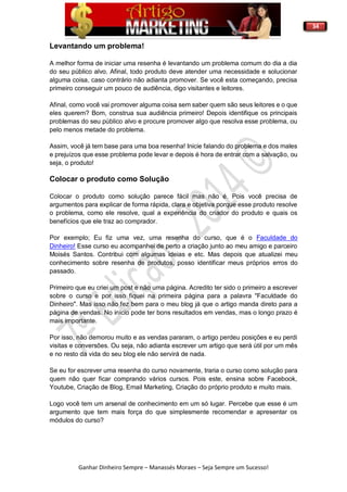 34
Ganhar Dinheiro Sempre – Manassés Moraes – Seja Sempre um Sucesso!
Levantando um problema!
A melhor forma de iniciar uma resenha é levantando um problema comum do dia a dia
do seu público alvo. Afinal, todo produto deve atender uma necessidade e solucionar
alguma coisa, caso contrário não adianta promover. Se você esta começando, precisa
primeiro conseguir um pouco de audiência, digo visitantes e leitores.
Afinal, como você vai promover alguma coisa sem saber quem são seus leitores e o que
eles querem? Bom, construa sua audiência primeiro! Depois identifique os principais
problemas do seu público alvo e procure promover algo que resolva esse problema, ou
pelo menos metade do problema.
Assim, você já tem base para uma boa resenha! Inicie falando do problema e dos males
e prejuízos que esse problema pode levar e depois é hora de entrar com a salvação, ou
seja, o produto!
Colocar o produto como Solução
Colocar o produto como solução parece fácil mas não é. Pois você precisa de
argumentos para explicar de forma rápida, clara e objetiva porque esse produto resolve
o problema, como ele resolve, qual a experiência do criador do produto e quais os
benefícios que ele traz ao comprador.
Por exemplo; Eu fiz uma vez, uma resenha do curso, que é o Faculdade do
Dinheiro! Esse curso eu acompanhei de perto a criação junto ao meu amigo e parceiro
Moisés Santos. Contribui com algumas ideias e etc. Mas depois que atualizei meu
conhecimento sobre resenha de produtos, posso identificar meus próprios erros do
passado.
Primeiro que eu criei um post e não uma página. Acredito ter sido o primeiro a escrever
sobre o curso e por isso fiquei na primeira página para a palavra "Faculdade do
Dinheiro". Mas isso não fez bem para o meu blog já que o artigo manda direto para a
página de vendas. No início pode ter bons resultados em vendas, mas o longo prazo é
mais importante.
Por isso, não demorou muito e as vendas pararam, o artigo perdeu posições e eu perdi
visitas e conversões. Ou seja, não adianta escrever um artigo que será útil por um mês
e no resto da vida do seu blog ele não servirá de nada.
Se eu for escrever uma resenha do curso novamente, traria o curso como solução para
quem não quer ficar comprando vários cursos. Pois este, ensina sobre Facebook,
Youtube, Criação de Blog, Email Marketing, Criação do próprio produto e muito mais.
Logo você tem um arsenal de conhecimento em um só lugar. Percebe que esse é um
argumento que tem mais força do que simplesmente recomendar e apresentar os
módulos do curso?
 