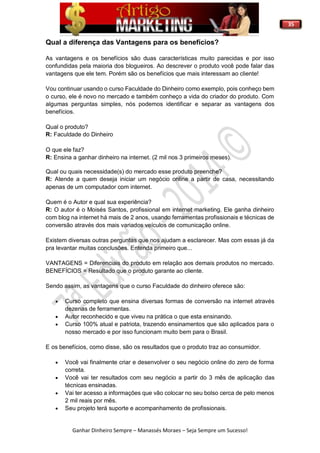 35
Ganhar Dinheiro Sempre – Manassés Moraes – Seja Sempre um Sucesso!
Qual a diferença das Vantagens para os benefícios?
As vantagens e os benefícios são duas características muito parecidas e por isso
confundidas pela maioria dos blogueiros. Ao descrever o produto você pode falar das
vantagens que ele tem. Porém são os benefícios que mais interessam ao cliente!
Vou continuar usando o curso Faculdade do Dinheiro como exemplo, pois conheço bem
o curso, ele é novo no mercado e também conheço a vida do criador do produto. Com
algumas perguntas simples, nós podemos identificar e separar as vantagens dos
benefícios.
Qual o produto?
R: Faculdade do Dinheiro
O que ele faz?
R: Ensina a ganhar dinheiro na internet. (2 mil nos 3 primeiros meses).
Qual ou quais necessidade(s) do mercado esse produto preenche?
R: Atende a quem deseja iniciar um negócio online a partir de casa, necessitando
apenas de um computador com internet.
Quem é o Autor e qual sua experiência?
R: O autor é o Moisés Santos, profissional em internet marketing. Ele ganha dinheiro
com blog na internet há mais de 2 anos, usando ferramentas profissionais e técnicas de
conversão através dos mais variados veículos de comunicação online.
Existem diversas outras perguntas que nos ajudam a esclarecer. Mas com essas já da
pra levantar muitas conclusões. Entenda primeiro que...
VANTAGENS = Diferenciais do produto em relação aos demais produtos no mercado.
BENEFÍCIOS = Resultado que o produto garante ao cliente.
Sendo assim, as vantagens que o curso Faculdade do dinheiro oferece são:
 Curso completo que ensina diversas formas de conversão na internet através
dezenas de ferramentas.
 Autor reconhecido e que viveu na prática o que esta ensinando.
 Curso 100% atual e patriota, trazendo ensinamentos que são aplicados para o
nosso mercado e por isso funcionam muito bem para o Brasil.
E os benefícios, como disse, são os resultados que o produto traz ao consumidor.
 Você vai finalmente criar e desenvolver o seu negócio online do zero de forma
correta.
 Você vai ter resultados com seu negócio a partir do 3 mês de aplicação das
técnicas ensinadas.
 Vai ter acesso a informações que vão colocar no seu bolso cerca de pelo menos
2 mil reais por mês.
 Seu projeto terá suporte e acompanhamento de profissionais.
 