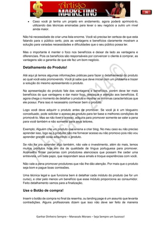 36
Ganhar Dinheiro Sempre – Manassés Moraes – Seja Sempre um Sucesso!
 Caso você já tenha um projeto em andamento, agora poderá aprimorá-lo,
utilizando das técnicas ensinadas para levar o seu negócio a outro um nível
ainda maior.
Não há necessidade de criar uma lista enorme. Você só precisa ter certeza de que esta
falando para o público certo, pois as vantagens e benefícios claramente mostram a
solução para variadas necessidades e dificuldades que o seu público possa ter.
Mas o importante é manter o foco nos benefícios e deixar de lado as vantagens e
diferenciais. Pois os benefícios são responsáveis por convencer o cliente á comprar, as
vantagens são a garantia de que ele fez um bom negócio.
Detalhamento do Produto!
Até aqui já temos algumas informações práticas para fazer o detalhamento do produto
ao qual você esta promovendo. Você já sabe que deve iniciar com um problema e trazer
a solução do mesmo apresentando o produto.
Na apresentação do produto fale das vantagens e benefícios, porém deve ter mais
benefícios do que vantagens e dar maior foco, destaque e atenção aos benefícios. E
agora chega o momento de detalhar o produto e mostrar as mínimas características que
ele possui. Para isso é necessário conhecer bem o produto.
Logo você deve adquirir o produto antes de promover. Se você já é um blogueiro
conceituado, pode solicitar o acesso ao produto para ter base e melhores condições de
promovê-lo. Mas se não tiver o acesso, adquira para promover somente se valer a pena
para você também e não somente para seus leitores.
Exemplo; Alguém cria um produto que ensina a criar blog. No meu caso eu não preciso
aprender isso, logo se o produtor não me fornecer acesso eu não promovo pois não vou
aprender grande coisa adquirindo o produto.
Se não for pra aprender algo também, não vale o investimento, além do mais, temos
muitos produtos hoje em dia de qualidade de língua portuguesa para promover.
Aconselho firmar parcerias com produtores atenciosos que possam lhe ceder uma
entrevista, um bate papo, que respondam seus emals e troque experiências com você.
Não vale a pena promover produtores que não lhe dão atenção. Por mais que o produto
seja bom e pague boas comissões.
Uma técnica legal e que funciona bem é detalhar cada módulo do produto (se for um
curso), e citar pelo menos um benefício que esse módulo proporciona ao consumidor.
Feito detalhamento vamos para a finalização.
Use o Botão de compra!
Inserir o botão de compra no final da resenha, ou landing page é um assunto que levanta
contradições. Alguns profissionais dizem que isso não deve ser feito de maneira
 