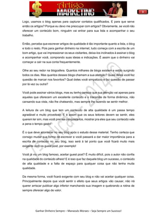 3
Ganhar Dinheiro Sempre – Manassés Moraes – Seja Sempre um Sucesso!
Logo, usamos o blog apenas para capturar contatos qualificados. E para que serve
então os artigos? Porque eu devo me preocupar com artigos? Obviamente, se você não
oferecer um conteúdo bom, ninguém vai entrar para sua lista e acompanhar o seu
trabalho.
Então, perceba que escrever artigos de qualidade é tão importante quanto a lista, o blog
e todo o resto. Pois para ganhar dinheiro na internet, tudo começa com a escrita de um
bom artigo, que vai impressionar os seus visitantes, deixa-los inclinados á assinar o blog
e acompanhar você, comprando suas ideias e indicações. É assim que o dinheiro vai
começar a cair na sua conta frequentemente.
Olhe ao seu redor na blogosfera. Quantos milhares de blogs existem e estão surgindo
todos os dias. Mas quantos desses blogs chamam a sua atenção? Quais deles você fez
questão de marcar nos favoritos? Qual deles você simpatizou e faz questão de passar
por lá vez ou outra?
Você pode assinar vários blogs, mas eu tenho certeza que sua atenção vai apenas para
aqueles que oferecem um excelente conteúdo e o transmite de forma dinâmica, não
cansando sua vista, não lhe chateando, mas sempre lhe fazendo se sentir melhor.
A leitura de um blog que tem um conteúdo de alta qualidade é um passa tempo
agradável e muito proveitoso. E é assim que os seus leitores devem se sentir, eles
querem ler sim, mas você precisa conquista-los, mostrar pra eles que seu conteúdo vale
a pena o tempo gasto!
É o que deve acontecer no seu blog após o estudo desse material. Tenho certeza que
consigo mudar sua forma de escrever e você passará a dar maior importância para a
escrita de conteúdo no seu blog, isso será á tal ponto que você ficará muito mais
exigente com os guest post, por exemplo!
Você já viu um blog famoso, aceitar guest post? É muito difícil, pois o autor não confia
na qualidade do conteúdo alheio! E é isso que faz daquele blog um sucesso, o conteúdo
de alta qualidade e a falta de espaço para qualquer coisa que não tenha muita
qualidade.
Da mesma forma, você ficará exigente com seu blog e não vai aceitar qualquer coisa.
Principalmente depois que você sentir o efeito que seus artigos vão causar, não irá
querer arriscar publicar algo inferior manchando sua imagem e quebrando a rotina de
sempre oferecer algo de valor.
 