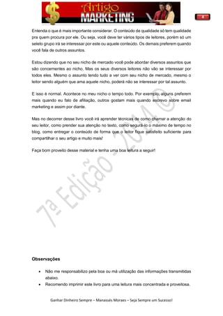 4
Ganhar Dinheiro Sempre – Manassés Moraes – Seja Sempre um Sucesso!
Entenda o que é mais importante considerar. O conteúdo de qualidade só tem qualidade
pra quem procura por ele. Ou seja, você deve ter vários tipos de leitores, porém só um
seleto grupo irá se interessar por este ou aquele conteúdo. Os demais preferem quando
você fala de outros assuntos.
Estou dizendo que no seu nicho de mercado você pode abordar diversos assuntos que
são concernentes ao nicho. Mas os seus diversos leitores não vão se interessar por
todos eles. Mesmo o assunto tendo tudo a ver com seu nicho de mercado, mesmo o
leitor sendo alguém que ama aquele nicho, poderá não se interessar por tal assunto.
E isso é normal. Acontece no meu nicho o tempo todo. Por exemplo, alguns preferem
mais quando eu falo de afiliação, outros gostam mais quando escrevo sobre email
marketing e assim por diante.
Mas no decorrer desse livro você irá aprender técnicas de como chamar a atenção do
seu leitor, como prender sua atenção no texto, como segurá-lo o máximo de tempo no
blog, como entregar o conteúdo de forma que o leitor fique satisfeito suficiente para
compartilhar o seu artigo e muito mais!
Faça bom proveito desse material e tenha uma boa leitura a seguir!
Observações
 Não me responsabilizo pela boa ou má utilização das informações transmitidas
abaixo.
 Recomendo imprimir este livro para uma leitura mais concentrada e proveitosa.
 