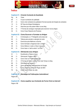 5
Ganhar Dinheiro Sempre – Manassés Moraes – Seja Sempre um Sucesso!
Índice
Capitulo 01 – Criando Conteúdo de Qualidade
Pg. N. Título
06 1 - O que é conteúdo de qualidade
07 2 - Como criar conteúdo de qualidade (Formula secreta da Criação de conteúdo)
13 3 - 05 Tipos de Artigos Estratégicos
21 4 - Assuntos que não podem faltar no seu blog
25 5 - 7 Formas de conseguir inspiração para escrever novos artigos
32 6 - Como Fazer Resenha de Produtos
Capitulo 02 – Como Escrever e Formatar os Artigos
38 1 - A Introdução e o 1º Parágrafo como deve ser
40 2 - Táticas para prender a atenção do Leitor
46 3 - Exercícios para Melhorar a Escrita
48 4 - Como formatar e Organizar bem o Artigo
49 5 - Como Motivar o Leitor a Clicar nos Links
50 6 - Como fazer a “call to action” no Final
Capítulo 03 – Otimizando seus Artigos
51 1 - Escolhendo a Palavra chave
56 2 - Otimizando Títulos e URLs
58 3 - Como Criar um Título Espetacular
61 4 - 3 Formas de Fazer o Leitor Ficar mais Tempo no blog
66 5 - Otimizando as imagens
68 6 - Como se destacar nas pesquisas do Google
71 7 - Como instalar e configurar Plugin de SEO
76 8 - Como trazer o leitor de volta
Capítulo 04 – Estratégia de Publicações Automáticas!
Página 85
Capítulo 05 – Como espalhar seu Conteúdo de Forma Viral na Internet!
Página 108
 