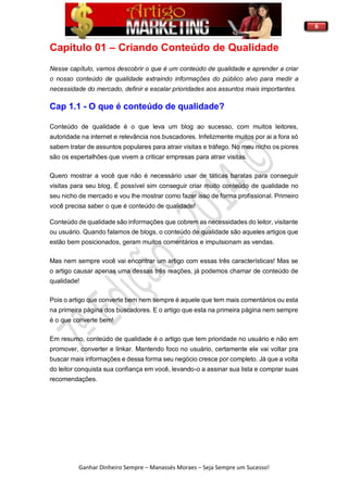 6
Ganhar Dinheiro Sempre – Manassés Moraes – Seja Sempre um Sucesso!
Capítulo 01 – Criando Conteúdo de Qualidade
Nesse capítulo, vamos descobrir o que é um conteúdo de qualidade e aprender a criar
o nosso conteúdo de qualidade extraindo informações do público alvo para medir a
necessidade do mercado, definir e escalar prioridades aos assuntos mais importantes.
Cap 1.1 - O que é conteúdo de qualidade?
Conteúdo de qualidade é o que leva um blog ao sucesso, com muitos leitores,
autoridade na internet e relevância nos buscadores. Infelizmente muitos por ai a fora só
sabem tratar de assuntos populares para atrair visitas e tráfego. No meu nicho os piores
são os espertalhões que vivem a criticar empresas para atrair visitas.
Quero mostrar a você que não é necessário usar de táticas baratas para conseguir
visitas para seu blog. É possível sim conseguir criar muito conteúdo de qualidade no
seu nicho de mercado e vou lhe mostrar como fazer isso de forma profissional. Primeiro
você precisa saber o que é conteúdo de qualidade!
Conteúdo de qualidade são informações que cobrem as necessidades do leitor, visitante
ou usuário. Quando falamos de blogs, o conteúdo de qualidade são aqueles artigos que
estão bem posicionados, geram muitos comentários e impulsionam as vendas.
Mas nem sempre você vai encontrar um artigo com essas três características! Mas se
o artigo causar apenas uma dessas três reações, já podemos chamar de conteúdo de
qualidade!
Pois o artigo que converte bem nem sempre é aquele que tem mais comentários ou esta
na primeira página dos buscadores. E o artigo que esta na primeira página nem sempre
é o que converte bem!
Em resumo, conteúdo de qualidade é o artigo que tem prioridade no usuário e não em
promover, converter e linkar. Mantendo foco no usuário, certamente ele vai voltar pra
buscar mais informações e dessa forma seu negócio cresce por completo. Já que a volta
do leitor conquista sua confiança em você, levando-o a assinar sua lista e comprar suas
recomendações.
 