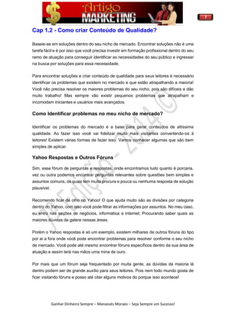 7
Ganhar Dinheiro Sempre – Manassés Moraes – Seja Sempre um Sucesso!
Cap 1.2 - Como criar Conteúdo de Qualidade?
Baseie-se em soluções dentro do seu nicho de mercado. Encontrar soluções não é uma
tarefa fácil e é por isso que você precisa investir em formação profissional dentro do seu
ramo de atuação para conseguir identificar as necessidades do seu público e ingressar
na busca por soluções para essa necessidade.
Para encontrar soluções e criar conteúdo de qualidade para seus leitores é necessário
identificar os problemas que existem no mercado e que estão atrapalhando a maioria!
Você não precisa resolver os maiores problemas do seu nicho, pois são difíceis e dão
muito trabalho! Mas sempre vão existir pequenos problemas que atrapalham e
incomodam iniciantes e usuários mais avançados.
Como Identificar problemas no meu nicho de mercado?
Identificar os problemas do mercado é a base para gerar conteúdos de altíssima
qualidade. Ao fazer isso você vai fidelizar muito mais visitantes convertendo-os á
leitores! Existem várias formas de fazer isso. Vamos conhecer algumas que são bem
simples de aplicar.
Yahoo Respostas e Outros Fóruns
Sim, esse fórum de perguntas e respostas, onde encontramos tudo quanto é porcaria,
vez ou outra podemos encontrar perguntas relevantes sobre questões bem simples e
assuntos comuns, os quais tem muita procura e pouca ou nenhuma resposta de solução
plausível.
Recomendo ficar de olho no Yahoo! O que ajuda muito são as divisões por categoria
dentro do Yahoo, com isso você pode filtrar as informações por assuntos. No meu caso,
eu entro nas seções de negócios, informática e internet; Procurando saber quais as
maiores dúvidas da galera nessas áreas.
Porém o Yahoo respostas é só um exemplo, existem milhares de outros fóruns do tipo
por ai a fora onde você pode encontrar problemas para resolver conforme o seu nicho
de mercado. Você pode até mesmo encontrar fóruns específicos dentro da sua área de
atuação e assim terá nas mãos uma mina de ouro.
Por mais que um fórum seja frequentado por muita gente, as dúvidas da maioria lá
dentro podem ser de grande auxílio para seus leitores. Pois nem todo mundo gosta de
ficar visitando fóruns e posso até citar alguns motivos do porque isso acontece!
 